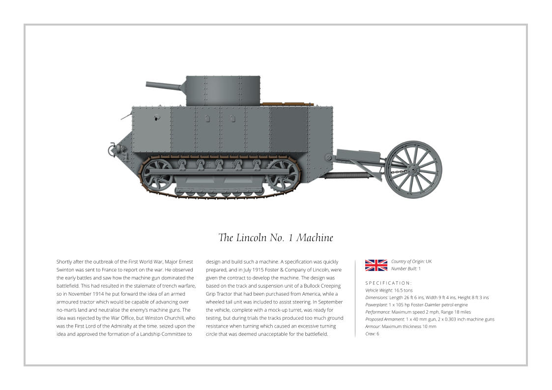 The Lincoln No. 1 Machine Shortly after the outbreak of the First World War, Major Ernest Swinton was sent to France to report on the war. He observed the early battles and saw how the machine gun dominated the battlefield. This had resulted in the stalemate of trench warfare, so in November 1914 he put forward the idea of an armed armoured tractor which would be capable of advancing over no-man’s land and neutralise the enemy’s machine guns. The idea was rejected by the War Office, but Winston Churchill, who was the First Lord of the Admiralty at the time. seized upon the idea and approved the formation of a Landship Committee to    S P E C I F I C A T I O N : Vehicle Weight: 16.5 tons Dimensions: Length 26 ft 6 ins, Width 9 ft 4 ins, Height 8 ft 3 ins  Powerplant: 1 x 105 hp Foster-Daimler petrol engine Performance: Maximum speed 2 mph, Range 18 miles Proposed Armament: 1 x 40 mm gun, 2 x 0.303 inch machine guns Armour: Maximum thickness 10 mm Crew: 6 design and build such a machine. A specification was quickly prepared, and in July 1915 Foster & Company of Lincoln, were given the contract to develop the machine. The design was based on the track and suspension unit of a Bullock Creeping Grip Tractor that had been purchased from America, while a wheeled tail unit was included to assist steering. In September the vehicle, complete with a mock-up turret, was ready for testing, but during trials the tracks produced too much ground resistance when turning which caused an excessive turning circle that was deemed unacceptable for the battlefield. Country of Origin: UK Number Built: 1