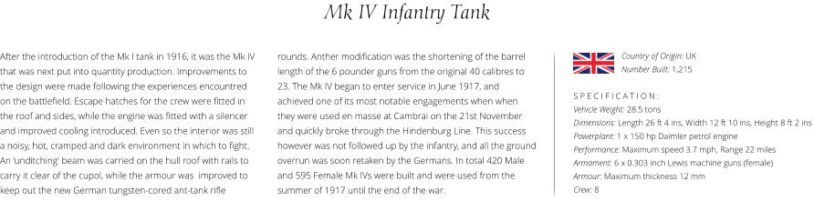 Mk IV Infantry Tank After the introduction of the Mk I tank in 1916, it was the Mk IV that was next put into quantity production. Improvements to the design were made following the experiences encountred on the battlefield. Escape hatches for the crew were fitted in the roof and sides, while the engine was fitted with a silencer and improved cooling introduced. Even so the interior was still a noisy, hot, cramped and dark environment in which to fight. An ‘unditching' beam was carried on the hull roof with rails to carry it clear of the cupol, while the armour was  improved to keep out the new German tungsten-cored ant-tank rifle    S P E C I F I C A T I O N : Vehicle Weight: 28.5 tons Dimensions: Length 26 ft 4 ins, Width 12 ft 10 ins, Height 8 ft 2 ins Powerplant: 1 x 150 hp Daimler petrol engine Performance: Maximum speed 3.7 mph, Range 22 miles Armament: 6 x 0.303 inch Lewis machine guns (female) Armour: Maximum thickness 12 mm Crew: 8 rounds. Anther modification was the shortening of the barrel length of the 6 pounder guns from the original 40 calibres to 23. The Mk IV began to enter service in June 1917, and achieved one of its most notable engagements when when they were used en masse at Cambrai on the 21st November and quickly broke through the Hindenburg Line. This success however was not followed up by the infantry, and all the ground overrun was soon retaken by the Germans. In total 420 Male and 595 Female Mk IVs were built and were used from the summer of 1917 until the end of the war. Country of Origin: UK Number Built: 1,215