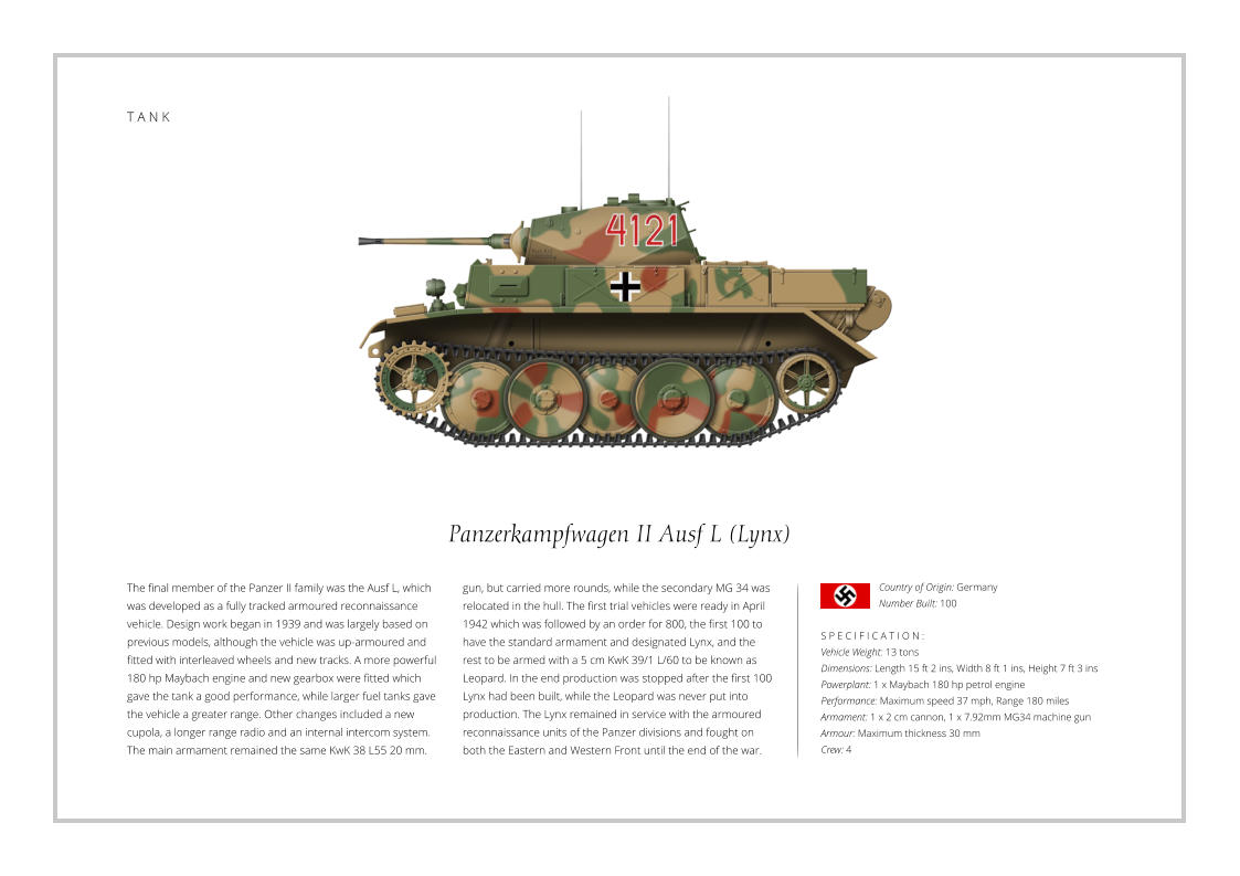 Panzerkampfwagen II Ausf L (Lynx) The final member of the Panzer II family was the Ausf L, which was developed as a fully tracked armoured reconnaissance vehicle. Design work began in 1939 and was largely based on previous models, although the vehicle was up-armoured and fitted with interleaved wheels and new tracks. A more powerful 180 hp Maybach engine and new gearbox were fitted which gave the tank a good performance, while larger fuel tanks gave the vehicle a greater range. Other changes included a new cupola, a longer range radio and an internal intercom system. The main armament remained the same KwK 38 L55 20 mm.    S P E C I F I C A T I O N : Vehicle Weight: 13 tons Dimensions: Length 15 ft 2 ins, Width 8 ft 1 ins, Height 7 ft 3 ins Powerplant: 1 x Maybach 180 hp petrol engine Performance: Maximum speed 37 mph, Range 180 miles Armament: 1 x 2 cm cannon, 1 x 7.92mm MG34 machine gun Armour: Maximum thickness 30 mm   Crew: 4 gun, but carried more rounds, while the secondary MG 34 was relocated in the hull. The first trial vehicles were ready in April 1942 which was followed by an order for 800, the first 100 to have the standard armament and designated Lynx, and the rest to be armed with a 5 cm KwK 39/1 L/60 to be known as Leopard. In the end production was stopped after the first 100 Lynx had been built, while the Leopard was never put into production. The Lynx remained in service with the armoured reconnaissance units of the Panzer divisions and fought on both the Eastern and Western Front until the end of the war. Country of Origin: Germany Number Built: 100    T A N K