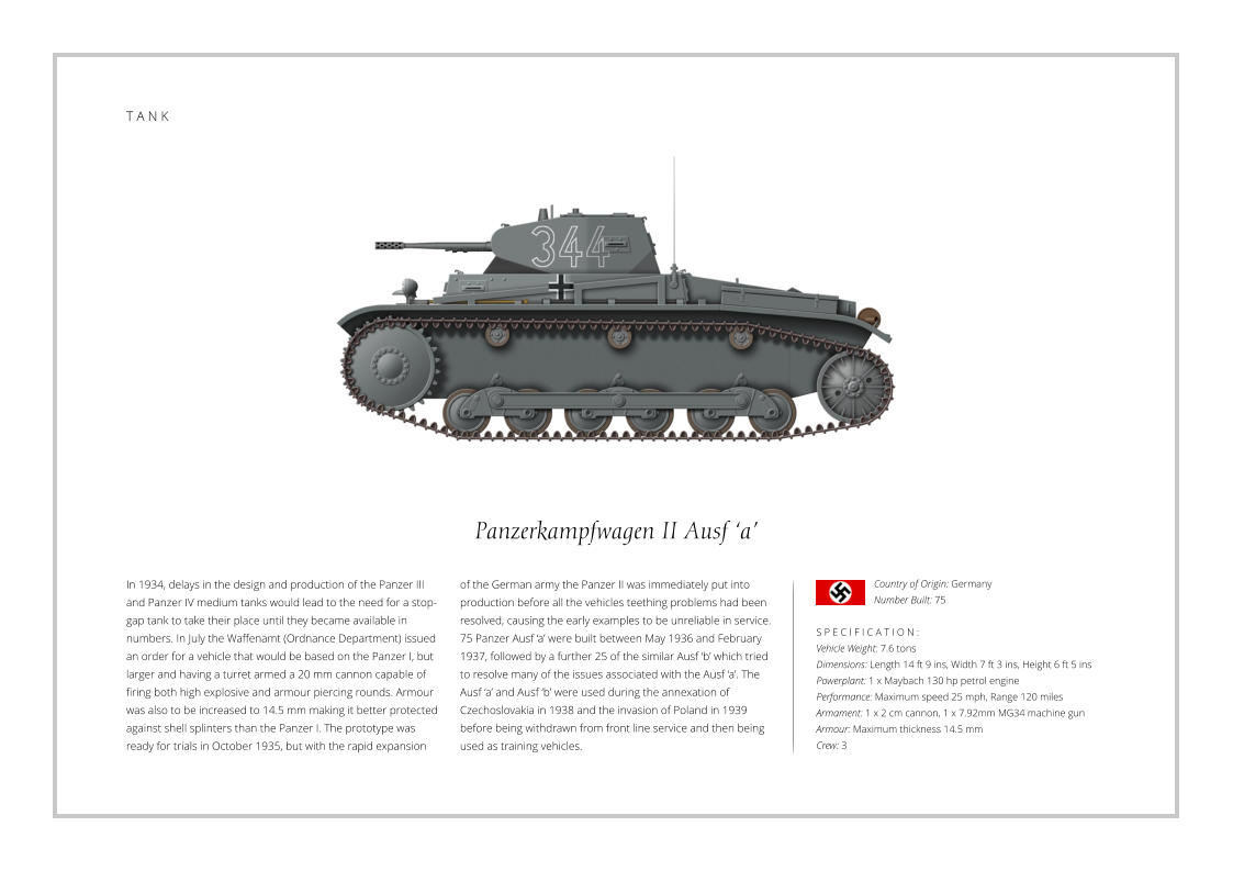 Panzerkampfwagen II Ausf ‘a’ In 1934, delays in the design and production of the Panzer III and Panzer IV medium tanks would lead to the need for a stop-gap tank to take their place until they became available in numbers. In July the Waffenamt (Ordnance Department) issued an order for a vehicle that would be based on the Panzer I, but larger and having a turret armed a 20 mm cannon capable of firing both high explosive and armour piercing rounds. Armour was also to be increased to 14.5 mm making it better protected against shell splinters than the Panzer I. The prototype was ready for trials in October 1935, but with the rapid expansion    S P E C I F I C A T I O N : Vehicle Weight: 7.6 tons Dimensions: Length 14 ft 9 ins, Width 7 ft 3 ins, Height 6 ft 5 ins Powerplant: 1 x Maybach 130 hp petrol engine Performance: Maximum speed 25 mph, Range 120 miles Armament: 1 x 2 cm cannon, 1 x 7.92mm MG34 machine gun Armour: Maximum thickness 14.5 mm   Crew: 3 of the German army the Panzer II was immediately put into production before all the vehicles teething problems had been resolved, causing the early examples to be unreliable in service. 75 Panzer Ausf ‘a’ were built between May 1936 and February 1937, followed by a further 25 of the similar Ausf ‘b’ which tried to resolve many of the issues associated with the Ausf ‘a’. The Ausf ‘a’ and Ausf ‘b’ were used during the annexation of Czechoslovakia in 1938 and the invasion of Poland in 1939 before being withdrawn from front line service and then being used as training vehicles. Country of Origin: Germany Number Built: 75    T A N K