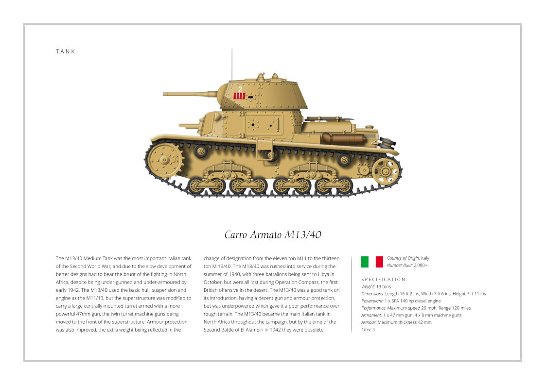 T A N K Carro Armato M13/40 The M13/40 Medium Tank was the most important Italian tank of the Second World War, and due to the slow development of better designs had to bear the brunt of the fighting in North Africa, despite being under-gunned and under-armoured by early 1942. The M13/40 used the basic hull, suspension and engine as the M11/13, but the superstructure was modified to carry a large centrally mounted turret armed with a more powerful 47mm gun, the twin turret machine guns being moved to the front of the superstructure. Armour protection was also improved, the extra weight being reflected in the    S P E C I F I C A T I O N :  Weight: 13 tons Dimensions: Length 16 ft 2 ins, Width 7 ft 6 ins, Height 7 ft 11 ins  Powerplant: 1 x SPA 140 hp diesel engine Performance: Maximum speed 20 mph, Range 120 miles  Armament: 1 x 47 mm gun, 4 x 8 mm machine guns Armour: Maximum thickness 42 mm  Crew: 4 change of designation from the eleven ton M11 to the thirteen ton M 13/40. The M13/40 was rushed into service during the summer of 1940, with three battalions being sent to Libya in October, but were all lost during Operation Compass, the first British offensive in the desert. The M13/40 was a good tank on its introduction, having a decent gun and armour protection, but was underpowered which gave it a poor performance over rough terrain. The M13/40 became the main Italian tank in North Africa throughout the campaign, but by the time of the Second Battle of El Alamein in 1942 they were obsolete. Country of Origin: Italy Number Built: 2,000+    T A N K