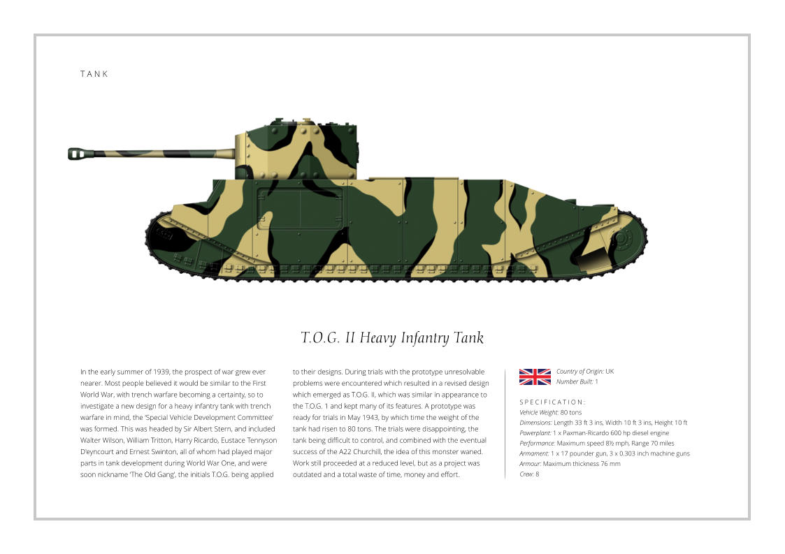 T.O.G. II Heavy Infantry Tank In the early summer of 1939, the prospect of war grew ever nearer. Most people believed it would be similar to the First World War, with trench warfare becoming a certainty, so to investigate a new design for a heavy infantry tank with trench warfare in mind, the ‘Special Vehicle Development Committee’ was formed. This was headed by Sir Albert Stern, and included Walter Wilson, William Tritton, Harry Ricardo, Eustace Tennyson D'eyncourt and Ernest Swinton, all of whom had played major parts in tank development during World War One, and were soon nickname ‘The Old Gang’, the initials T.O.G. being applied    S P E C I F I C A T I O N : Vehicle Weight: 80 tons Dimensions: Length 33 ft 3 ins, Width 10 ft 3 ins, Height 10 ft Powerplant: 1 x Paxman-Ricardo 600 hp diesel engine  Performance: Maximum speed 8½ mph, Range 70 miles  Armament: 1 x 17 pounder gun, 3 x 0.303 inch machine guns     Armour: Maximum thickness 76 mm   Crew: 8 to their designs. During trials with the prototype unresolvable problems were encountered which resulted in a revised design which emerged as T.O.G. II, which was similar in appearance to the T.O.G. 1 and kept many of its features. A prototype was ready for trials in May 1943, by which time the weight of the tank had risen to 80 tons. The trials were disappointing, the tank being difficult to control, and combined with the eventual success of the A22 Churchill, the idea of this monster waned. Work still proceeded at a reduced level, but as a project was outdated and a total waste of time, money and effort. Country of Origin: UK Number Built: 1    T A N K