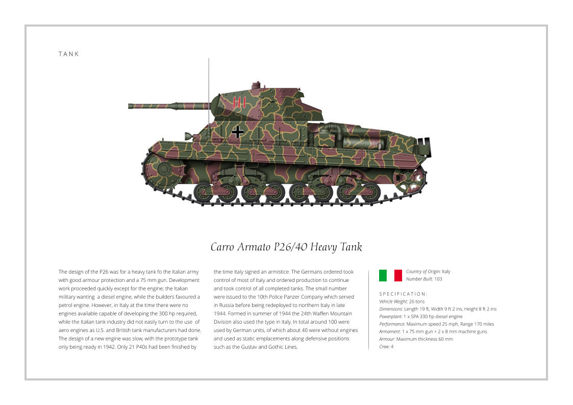 T A N K Carro Armato P26/40 Heavy Tank The design of the P26 was for a heavy tank fo the Italian army with good armour protection and a 75 mm gun. Development work proceeded quickly except for the engine; the Italian military wanting  a diesel engine, while the builders favoured a petrol engine. However, in Italy at the time there were no engines available capable of developing the 300 hp required, while the Italian tank industry did not easily turn to the use  of aero engines as U.S. and British tank manufacturers had done. The design of a new engine was slow, with the prototype tank only being ready in 1942. Only 21 P40s had been finished by    S P E C I F I C A T I O N : Vehicle Weight: 26 tons Dimensions: Length 19 ft, Width 9 ft 2 ins, Height 8 ft 2 ins Powerplant: 1 x SPA 330 hp diesel engine Performance: Maximum speed 25 mph, Range 170 miles Armament: 1 x 75 mm gun + 2 x 8 mm machine guns  Armour: Maximum thickness 60 mm   Crew: 4 the time Italy signed an armistice. The Germans ordered took control of most of Italy and ordered production to continue and took control of all completed tanks. The small number were issued to the 10th Police Panzer Company which served in Russia before being redeployed to northern Italy in late 1944. Formed in summer of 1944 the 24th Waffen Mountain Division also used the type in Italy. In total around 100 were used by German units, of which about 40 were without engines and used as static emplacements along defensive positions such as the Gustav and Gothic Lines.  Country of Origin: Italy Number Built: 103