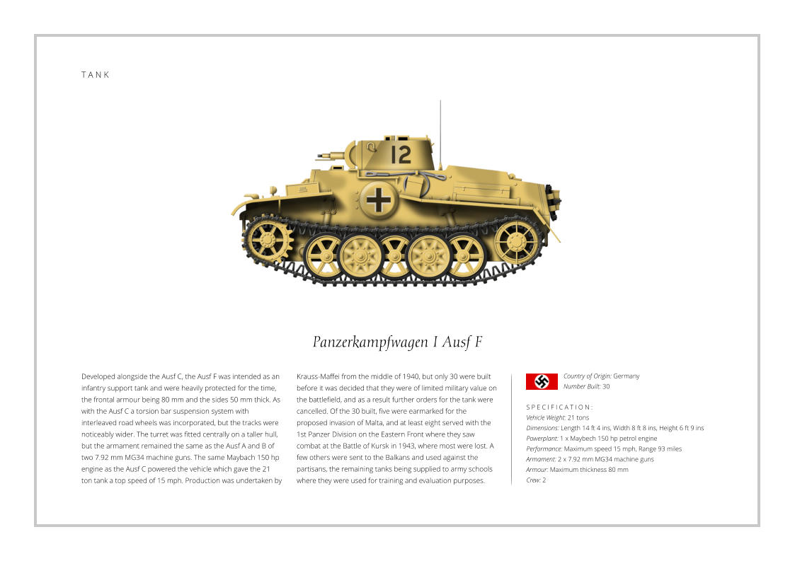 T A N K Panzerkampfwagen I Ausf F Developed alongside the Ausf C, the Ausf F was intended as an infantry support tank and were heavily protected for the time, the frontal armour being 80 mm and the sides 50 mm thick. As with the Ausf C a torsion bar suspension system with interleaved road wheels was incorporated, but the tracks were noticeably wider. The turret was fitted centrally on a taller hull, but the armament remained the same as the Ausf A and B of two 7.92 mm MG34 machine guns. The same Maybach 150 hp engine as the Ausf C powered the vehicle which gave the 21 ton tank a top speed of 15 mph. Production was undertaken by    S P E C I F I C A T I O N : Vehicle Weight: 21 tons Dimensions: Length 14 ft 4 ins, Width 8 ft 8 ins, Height 6 ft 9 ins Powerplant: 1 x Maybech 150 hp petrol engine  Performance: Maximum speed 15 mph, Range 93 miles  Armament: 2 x 7.92 mm MG34 machine guns Armour: Maximum thickness 80 mm Crew: 2 Krauss-Maffei from the middle of 1940, but only 30 were built before it was decided that they were of limited military value on the battlefield, and as a result further orders for the tank were cancelled. Of the 30 built, five were earmarked for the proposed invasion of Malta, and at least eight served with the 1st Panzer Division on the Eastern Front where they saw combat at the Battle of Kursk in 1943, where most were lost. A few others were sent to the Balkans and used against the partisans, the remaining tanks being supplied to army schools where they were used for training and evaluation purposes.  Country of Origin: Germany Number Built: 30