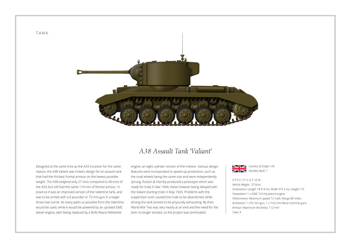 T A N K A38 Assault Tank 'Valiant' Designed at the same time as the A33 Excelsior for the same reason, the A38 Valiant was Vickers design for an assault tank that had the thickest frontal armour on the lowest possible weight. The A38 weighed only 27 tons compared to 40 tons of the A33, but still had the same 114 mm of frontal armour. In essence it was an improved version of the Valentine tank, and was to be armed with a 6 pounder or 75 mm gun in a larger three man turret. As many parts as possible from the Valentine would be used, while it would be powered by an uprated GMC diesel engine, later being replaced by a Rolls-Royce Meteorite    S P E C I F I C A T I O N : Vehicle Weight:  27 tons Dimensions: Length 18 ft 4 ins, Width 9 ft 3 ins, Height 7 ft Powerplant: 1 x GMC 210 hp petrol engine Performance: Maximum speed 12 mph, Range 80 miles Armament: 1 x75 mm gun, 1 x 7.62 mm Besa machine guns Armour: Maximum thickness 112 mm   Crew: 4 engine, an eight cylinder version of the meteor. Various design features were incorporated to speed up production, such as the road wheels being the same size and were independently sprung. Ruston & Hornby produced a prototype which was ready for trials in late 1944, these however being delayed with the Valiant starting trials in May 1945. Problems with the suspension soon caused the trials to be abandoned, while driving the tank proved to be physically exhausting. By then World War Two was very nearly at an end and the need for the tank no longer existed, so the project was terminated. Country of Origin: UK Number Built: 1