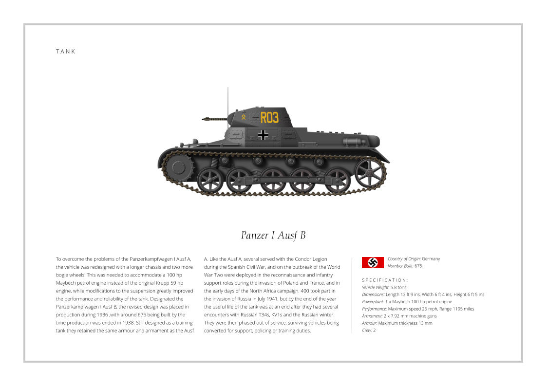 T A N K Panzer I Ausf B To overcome the problems of the Panzerkampfwagen I Ausf A, the vehicle was redesigned with a longer chassis and two more bogie wheels. This was needed to accommodate a 100 hp Maybech petrol engine instead of the original Krupp 59 hp engine, while modifications to the suspension greatly improved the performance and reliability of the tank. Designated the Panzerkampfwagen I Ausf B, the revised design was placed in production during 1936 ,with around 675 being built by the time production was ended in 1938. Still designed as a training tank they retained the same armour and armament as the Ausf    S P E C I F I C A T I O N : Vehicle Weight: 5.8 tons Dimensions: Length 13 ft 9 ins, Width 6 ft 4 ins, Height 6 ft 5 ins Powerplant: 1 x Maybech 100 hp petrol engine Performance: Maximum speed 25 mph, Range 1105 miles Armament: 2 x 7.92 mm machine guns Armour: Maximum thickness 13 mm   Crew: 2 A. Like the Ausf A, several served with the Condor Legion during the Spanish Civil War, and on the outbreak of the World War Two were deployed in the reconnaissance and infantry support roles during the invasion of Poland and France, and in the early days of the North Africa campaign. 400 took part in the invasion of Russia in July 1941, but by the end of the year the useful life of the tank was at an end after they had several encounters with Russian T34s, KV1s and the Russian winter. They were then phased out of service, surviving vehicles being converted for support, policing or training duties.  Country of Origin: Germany Number Built: 675