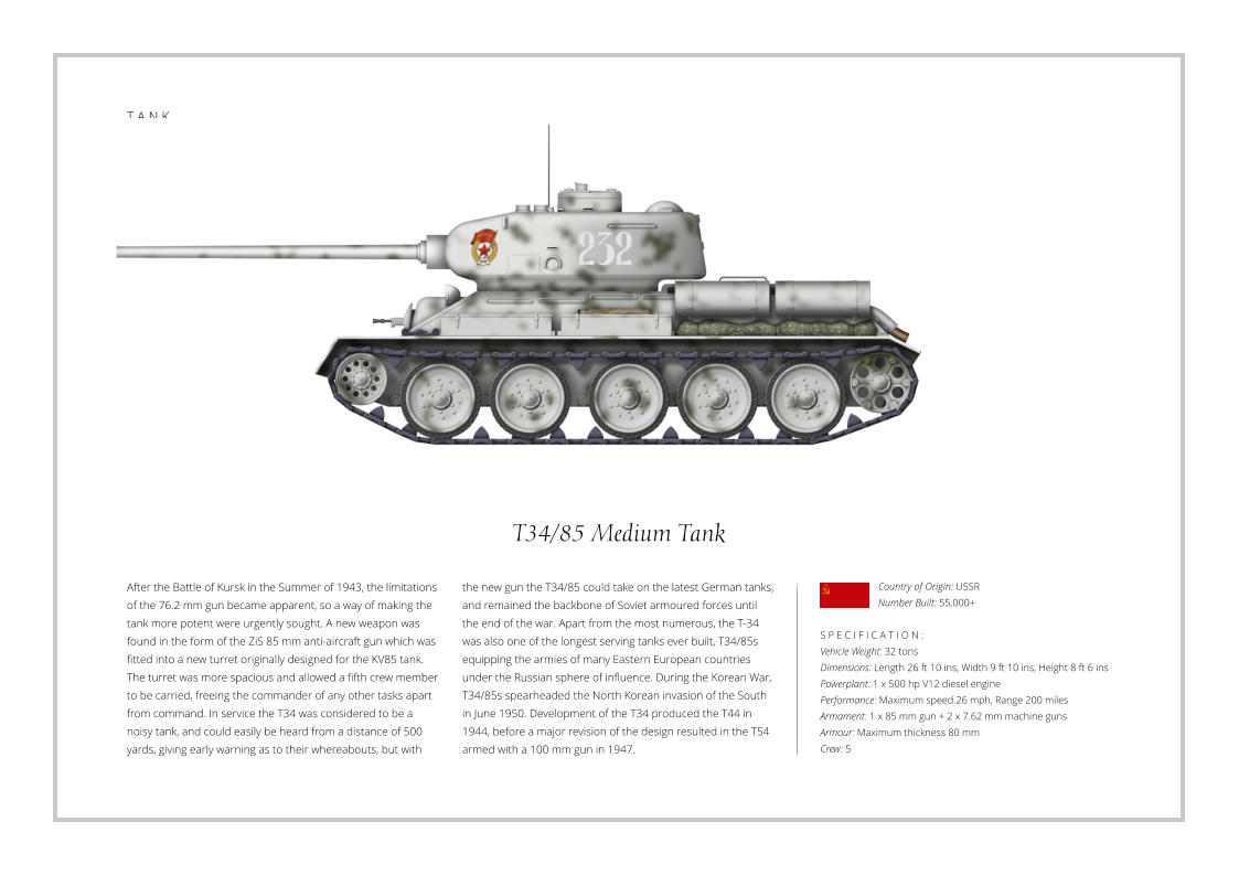 T A N K T34/85 Medium Tank After the Battle of Kursk in the Summer of 1943, the limitations of the 76.2 mm gun became apparent, so a way of making the tank more potent were urgently sought. A new weapon was found in the form of the ZiS 85 mm anti-aircraft gun which was fitted into a new turret originally designed for the KV85 tank. The turret was more spacious and allowed a fifth crew member to be carried, freeing the commander of any other tasks apart from command. In service the T34 was considered to be a noisy tank, and could easily be heard from a distance of 500 yards, giving early warning as to their whereabouts, but with    S P E C I F I C A T I O N : Vehicle Weight: 32 tons Dimensions: Length 26 ft 10 ins, Width 9 ft 10 ins, Height 8 ft 6 ins Powerplant: 1 x 500 hp V12 diesel engine Performance: Maximum speed 26 mph, Range 200 miles Armament: 1 x 85 mm gun + 2 x 7.62 mm machine guns  Armour: Maximum thickness 80 mm   Crew: 5 the new gun the T34/85 could take on the latest German tanks, and remained the backbone of Soviet armoured forces until the end of the war. Apart from the most numerous, the T-34 was also one of the longest serving tanks ever built, T34/85s equipping the armies of many Eastern European countries under the Russian sphere of influence. During the Korean War, T34/85s spearheaded the North Korean invasion of the South in June 1950. Development of the T34 produced the T44 in 1944, before a major revision of the design resulted in the T54 armed with a 100 mm gun in 1947. Country of Origin: USSR Number Built: 55,000+