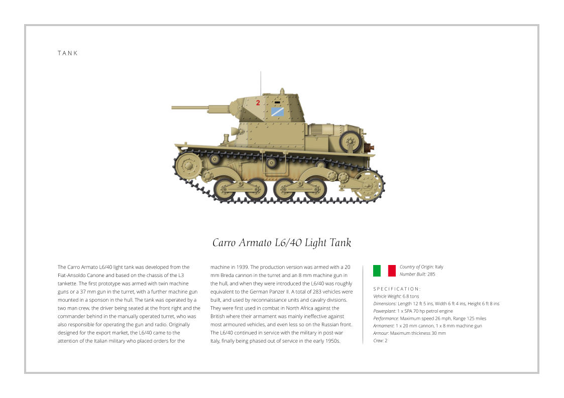 Carro Armato L6/40 Light Tank The Carro Armato L6/40 light tank was developed from the Fiat-Ansoldo Canone and based on the chassis of the L3 tankette. The first prototype was armed with twin machine guns or a 37 mm gun in the turret, with a further machine gun mounted in a sponson in the hull. The tank was operated by a two man crew, the driver being seated at the front right and the commander behind in the manually operated turret, who was also responsible for operating the gun and radio. Originally designed for the export market, the L6/40 came to the attention of the Italian military who placed orders for the    S P E C I F I C A T I O N : Vehicle Weight: 6.8 tons Dimensions: Length 12 ft 5 ins, Width 6 ft 4 ins, Height 6 ft 8 ins Powerplant: 1 x SPA 70 hp petrol engine  Performance: Maximum speed 26 mph, Range 125 miles  Armament: 1 x 20 mm cannon, 1 x 8 mm machine gun Armour: Maximum thickness 30 mm Crew: 2 machine in 1939. The production version was armed with a 20 mm Breda cannon in the turret and an 8 mm machine gun in the hull, and when they were introduced the L6/40 was roughly equivalent to the German Panzer II. A total of 283 vehicles were built, and used by reconnaissance units and cavalry divisions. They were first used in combat in North Africa against the British where their armament was mainly ineffective against most armoured vehicles, and even less so on the Russian front. The L6/40 continued in service with the military in post-war Italy, finally being phased out of service in the early 1950s.               Country of Origin: Italy Number Built: 285    T A N K
