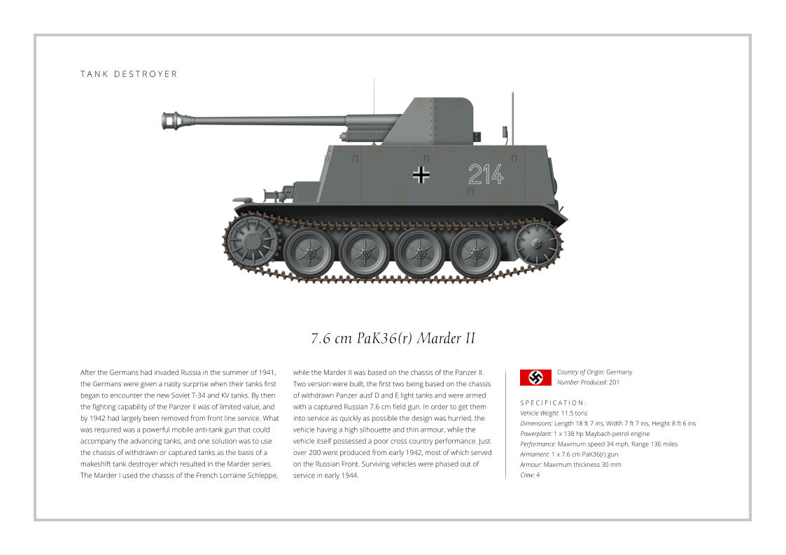 7.6 cm PaK36(r) Marder II After the Germans had invaded Russia in the summer of 1941, the Germans were given a nasty surprise when their tanks first began to encounter the new Soviet T-34 and KV tanks. By then the fighting capability of the Panzer II was of limited value, and by 1942 had largely been removed from front line service. What was required was a powerful mobile anti-tank gun that could accompany the advancing tanks, and one solution was to use the chassis of withdrawn or captured tanks as the basis of a makeshift tank destroyer which resulted in the Marder series. The Marder I used the chassis of the French Lorraine Schleppe,    S P E C I F I C A T I O N : Vehicle Weight: 11.5 tons Dimensions: Length 18 ft 7 ins, Width 7 ft 7 ins, Height 8 ft 6 ins  Powerplant: 1 x 138 hp Maybach petrol engine Performance: Maximum speed 34 mph, Range 136 miles Armament: 1 x 7.6 cm PaK36(r) gun Armour: Maximum thickness 30 mm Crew: 4 while the Marder II was based on the chassis of the Panzer II. Two version were built, the first two being based on the chassis of withdrawn Panzer ausf D and E light tanks and were armed with a captured Russian 7.6 cm field gun. In order to get them into service as quickly as possible the design was hurried, the vehicle having a high silhouette and thin armour, while the vehicle itself possessed a poor cross country performance. Just over 200 were produced from early 1942, most of which served on the Russian Front. Surviving vehicles were phased out of service in early 1944. Country of Origin: Germany Number Produced: 201    T A N K   D E S T R O Y E R
