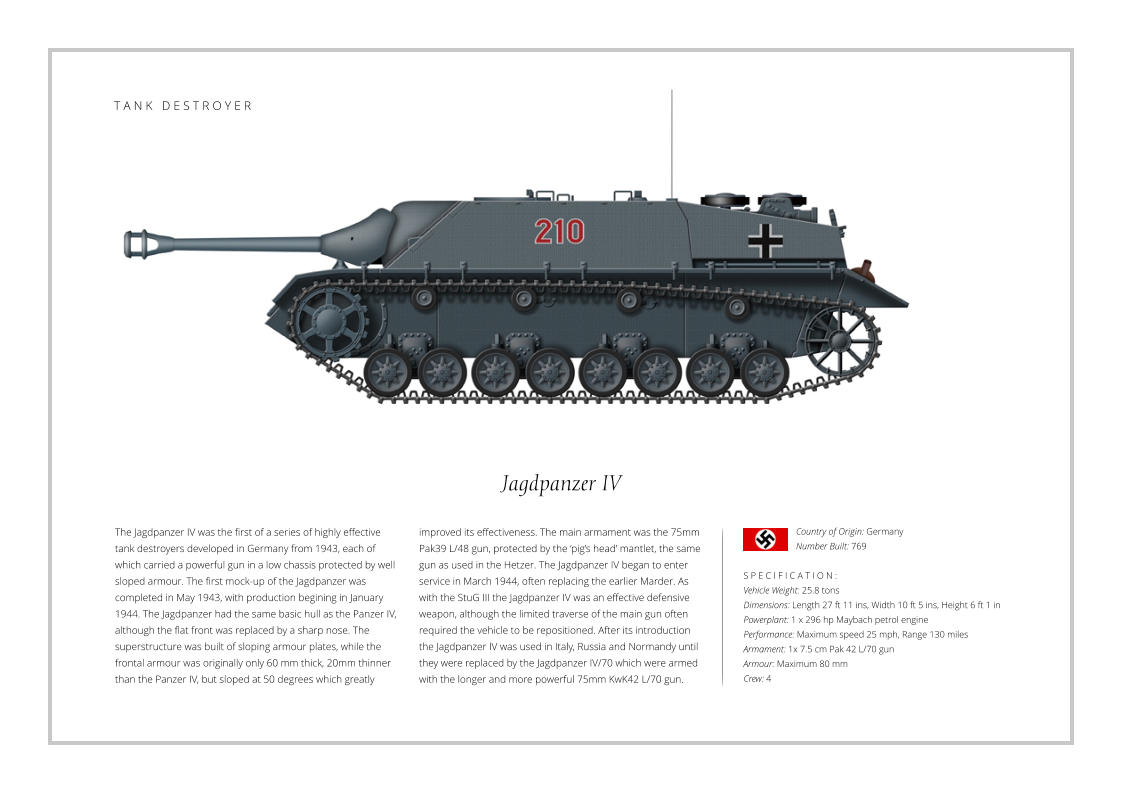 Jagdpanzer IV The Jagdpanzer IV was the first of a series of highly effective tank destroyers developed in Germany from 1943, each of which carried a powerful gun in a low chassis protected by well sloped armour. The first mock-up of the Jagdpanzer was completed in May 1943, with production begining in January 1944. The Jagdpanzer had the same basic hull as the Panzer IV, although the flat front was replaced by a sharp nose. The superstructure was built of sloping armour plates, while the frontal armour was originally only 60 mm thick, 20mm thinner than the Panzer IV, but sloped at 50 degrees which greatly    S P E C I F I C A T I O N : Vehicle Weight: 25.8 tons Dimensions: Length 27 ft 11 ins, Width 10 ft 5 ins, Height 6 ft 1 in Powerplant: 1 x 296 hp Maybach petrol engine Performance: Maximum speed 25 mph, Range 130 miles Armament: 1x 7.5 cm Pak 42 L/70 gun Armour: Maximum 80 mm Crew: 4 improved its effectiveness. The main armament was the 75mm Pak39 L/48 gun, protected by the ‘pig’s head’ mantlet, the same gun as used in the Hetzer. The Jagdpanzer IV began to enter service in March 1944, often replacing the earlier Marder. As with the StuG III the Jagdpanzer IV was an effective defensive weapon, although the limited traverse of the main gun often required the vehicle to be repositioned. After its introduction the Jagdpanzer IV was used in Italy, Russia and Normandy until they were replaced by the Jagdpanzer IV/70 which were armed with the longer and more powerful 75mm KwK42 L/70 gun. Country of Origin: Germany Number Built: 769    T A N K   D E S T R O Y E R