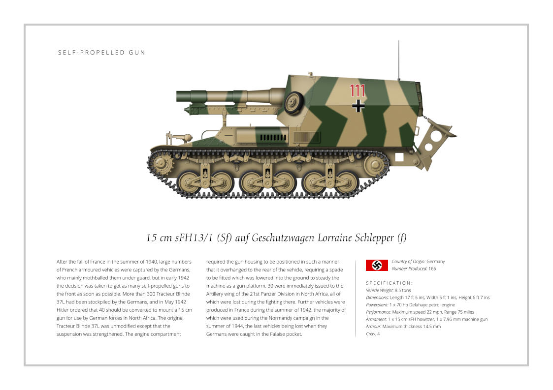 15 cm sFH13/1 (Sf) auf Geschutzwagen Lorraine Schlepper (f) After the fall of France in the summer of 1940, large numbers of French armoured vehicles were captured by the Germans, who mainly mothballed them under guard, but in early 1942 the decision was taken to get as many self-propelled guns to the front as soon as possible. More than 300 Tracteur Blinde 37L had been stockpiled by the Germans, and in May 1942 Hitler ordered that 40 should be converted to mount a 15 cm gun for use by German forces in North Africa. The original Tracteur Blinde 37L was unmodified except that the suspension was strengthened. The engine compartment    S P E C I F I C A T I O N : Vehicle Weight: 8.5 tons Dimensions: Length 17 ft 5 ins, Width 5 ft 1 ins, Height 6 ft 7 ins  Powerplant: 1 x 70 hp Delahaye petrol engine Performance: Maximum speed 22 mph, Range 75 miles Armament: 1 x 15 cm sFH howitzer, 1 x 7.96 mm machine gun Armour: Maximum thickness 14.5 mm Crew: 4 required the gun housing to be positioned in such a manner that it overhanged to the rear of the vehicle, requiring a spade to be fitted which was lowered into the ground to steady the machine as a gun platform. 30 were immediately issued to the Artillery wing of the 21st Panzer Division in North Africa, all of which were lost during the fighting there. Further vehicles were produced in France during the summer of 1942, the majority of which were used during the Normandy campaign in the summer of 1944, the last vehicles being lost when they Germans were caught in the Falaise pocket. Country of Origin: Germany Number Produced: 166    S E L F - P R O P E L L E D   G U N