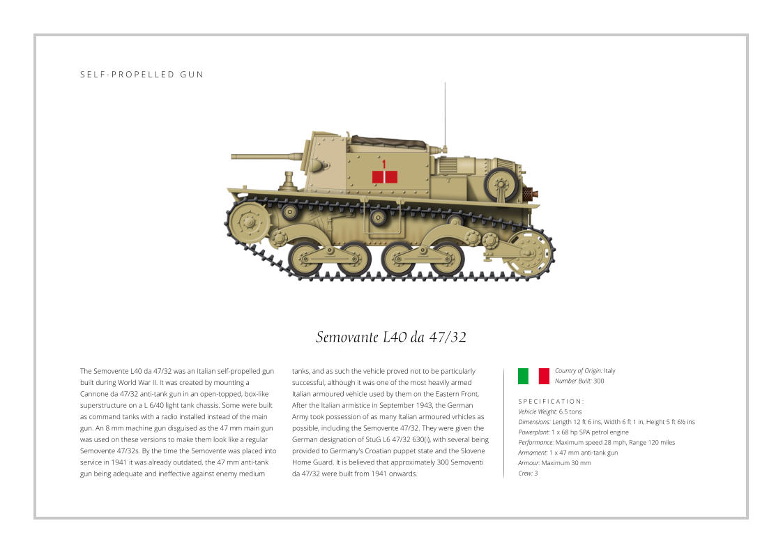 Semovante L40 da 47/32 The Semovente L40 da 47/32 was an Italian self-propelled gun built during World War II. It was created by mounting a Cannone da 47/32 anti-tank gun in an open-topped, box-like superstructure on a L 6/40 light tank chassis. Some were built as command tanks with a radio installed instead of the main gun. An 8 mm machine gun disguised as the 47 mm main gun was used on these versions to make them look like a regular Semovente 47/32s. By the time the Semovente was placed into service in 1941 it was already outdated, the 47 mm anti-tank gun being adequate and ineffective against enemy medium    S P E C I F I C A T I O N : Vehicle Weight: 6.5 tons Dimensions: Length 12 ft 6 ins, Width 6 ft 1 in, Height 5 ft 6½ ins Powerplant: 1 x 68 hp SPA petrol engine Performance: Maximum speed 28 mph, Range 120 miles Armament: 1 x 47 mm anti-tank gun Armour: Maximum 30 mm Crew: 3 tanks, and as such the vehicle proved not to be particularly successful, although it was one of the most heavily armed Italian armoured vehicle used by them on the Eastern Front. After the Italian armistice in September 1943, the German Army took possession of as many Italian armoured vrhicles as possible, including the Semovente 47/32. They were given the German designation of StuG L6 47/32 630(i), with several being provided to Germany's Croatian puppet state and the Slovene Home Guard. It is believed that approximately 300 Semoventi da 47/32 were built from 1941 onwards. Country of Origin: Italy Number Built: 300    S E L F - P R O P E L L E D   G U N