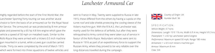 Lanchester Armoured Car Highly regarded before the start of the First World War, the Lanchester Sporting Forty touring car was another atural choice to form the basis of an armoured car for the Royal Naval Air Service. The armoured car was protected by 8 mm armour plate and powered by a 65 hp 4.8 litre engine which gave the vehicle a speed of 50 mph on metalled roads. Similar to the Rolls-Royce they were armed with a Vickers 0.5 inch machine gun mounted in a turret, while a Lewis gun could be carried inside. Thirty six were completed by the end of March 1915 which were formed into three squadrons of twelve vehicles and    S P E C I F I C A T I O N : Vehicle Weight: 4.7 tons Dimensions: Length 15 ft 11½ ins, Width 6 ft 4 ins, Height 9 ft 3 ins Powerplant: 1 x 65 hp Lanchester petrol engine Performance: Maximum speed 50 mph, Range 180 miles Armament: 1 x 0.5 inch Vickers machine gun Armour: Maximum 8 mm Crew: 3/4  sent to France in May. Twenty were supplied to Russia in late 1915, these differed from the others by having a cupola on the turret roof and side shields protecting the cooling sleeve of the Vickers machine gun. With the R.N.A.S. the Lanchester was mainly used for the defence of airfields, but after they were relinquished to Army control they were taken out of service in favour of the Rolls-Royce. Redundant vehicles were sent to Russia in 1916 as part of an expeditionary force to support the Russian Army, where they proved to be very reliable over the long distances travelled during the campaign. Country of Origin: UK Number Built: 36