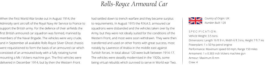 Rolls-Royce Armoured Car When the First World War broke out in August 1914, the Admiralty sent aircraft of the Royal Navy Air Service to France to support the British army. For the defence of their airfields the first British armoured car squadron was formed, manned by members of the Naval Brigade. The vehicles were very crude, and in September all available Rolls Royce Silver Ghost chassis were requisitioned to form the basis of an armoured car which consisted of an armoured body with a fully rotating turret mounting a Mk I Vickers machine gun. The first vehicles were delivered in December 1914, but by then the Western Front    S P E C I F I C A T I O N : Vehicle Weight: 3.5 tons Dimensions: Length 16 ft 9 in, Width 6 ft 3 ins, Height 7 ft 7 ins  Powerplant: 1 x 50 hp petrol engine Performance: Maximum speed 60 mph, Range 150 miles Armament: 1 x 0.303 inch Vickers machine gun Armour: Maximum 8 mm Crew: 4 had settled down to trench warfare and they became surplus to requirements. In August 1915 the R.N.A.S. armoured car squadrons were disbanded and the vehicles taken over by the Army, but they were not ideally suited for the conditions of the Western Front, and most were soon withdrawn. They were then transferred and used on other fronts with great success, most notably by Lawrence of Arabia in the middle east against Turkish forces. In total about 120 were built between 1914-17. The vehicles were steadily modernised in the 1920s, some being virtual rebuilds which survived to serve in World war Two. Country of Origin: UK Number Built: 120