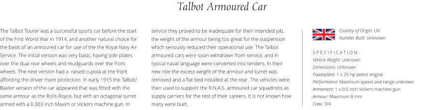 Talbot Armoured Car The Talbot Tourer was a successful sports car before the start of the First World War in 1914, and another natural choice for the basis of an armoured car for use of the the Royal Navy Air Service. The initial version was very basic, having side plates over the dual rear wheels and mudguards over the front wheels. The next version had a  raised cupola at the front affording the driver more protection. In early 1915 the Talbot/ Baxter version of the car appeared that was fitted with the same armour as the Rolls-Royce, but with an octagonal turret armed with a 0.303 inch Maxim or Vickers machine gun. In    S P E C I F I C A T I O N : Vehicle Weight: unknown Dimensions: Unknown Powerplant: 1 x 25 hp petrol engine Performance: Maximum speed and range unknown  Armament: 1 x 0.5 inch Vickers machine gun Armour: Maximum 8 mm Crew: 3/4 service they proved to be inadequate for their intended job, the weight of the armour being too great for the suspension which seriously reduced their operational use. The Talbot armoured cars were soon withdrawn from service, and in typical naval language were converted into tenders. In their new role the excess weight of the armour and turret was removed and a flat bed installed at the rear. The vehicles were then used to support the R.N.A.S. armoured car squadrons as supply carriers for the rest of their careers. It is not known how many were built. Country of Origin: UK Number Built: Unknown