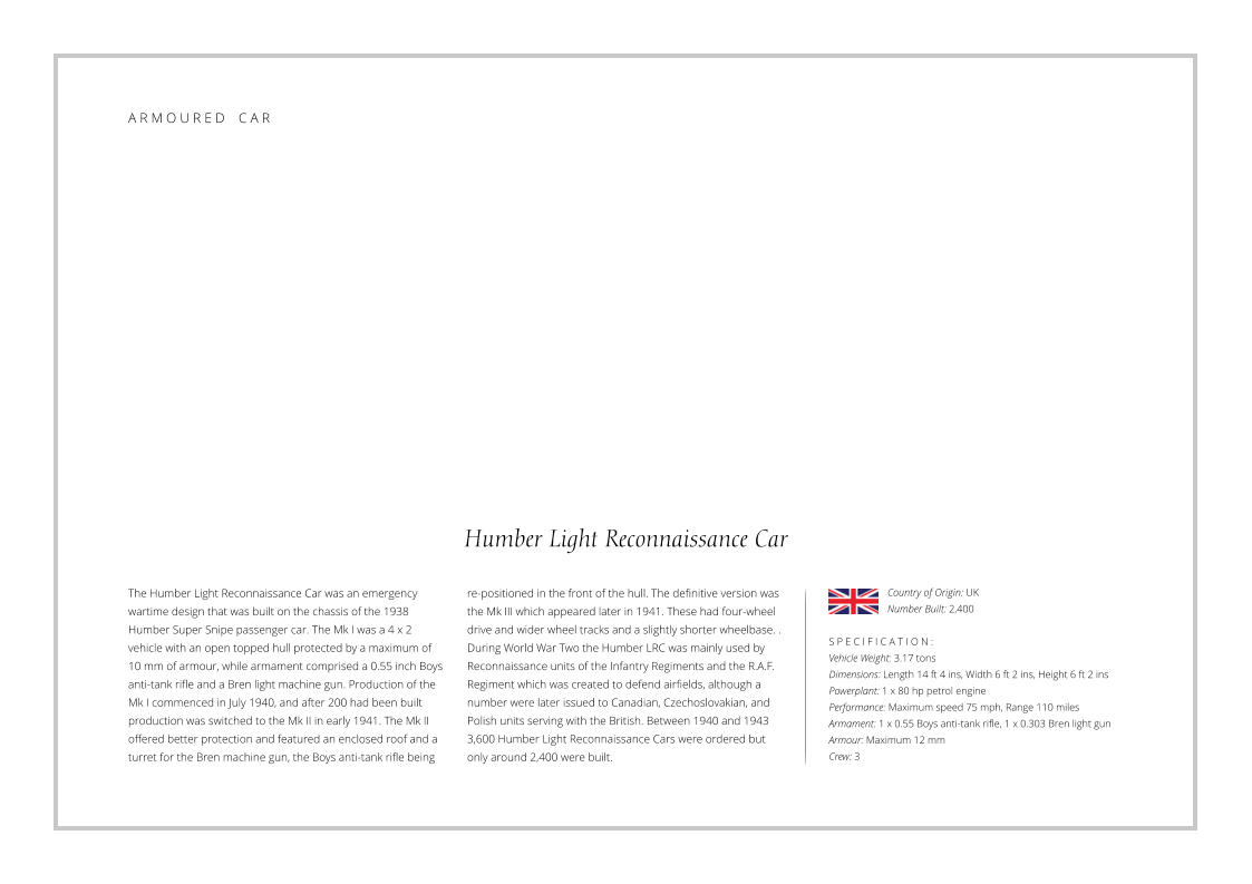 Humber Light Reconnaissance Car The Humber Light Reconnaissance Car was an emergency wartime design that was built on the chassis of the 1938 Humber Super Snipe passenger car. The Mk I was a 4 x 2 vehicle with an open topped hull protected by a maximum of 10 mm of armour, while armament comprised a 0.55 inch Boys anti-tank rifle and a Bren light machine gun. Production of the Mk I commenced in July 1940, and after 200 had been built production was switched to the Mk II in early 1941. The Mk II offered better protection and featured an enclosed roof and a turret for the Bren machine gun, the Boys anti-tank rifle being    S P E C I F I C A T I O N : Vehicle Weight: 3.17 tons  Dimensions: Length 14 ft 4 ins, Width 6 ft 2 ins, Height 6 ft 2 ins Powerplant: 1 x 80 hp petrol engine  Performance: Maximum speed 75 mph, Range 110 miles   Armament: 1 x 0.55 Boys anti-tank rifle, 1 x 0.303 Bren light gun Armour: Maximum 12 mm Crew: 3 re-positioned in the front of the hull. The definitive version was the Mk III which appeared later in 1941. These had four-wheel drive and wider wheel tracks and a slightly shorter wheelbase. . During World War Two the Humber LRC was mainly used by Reconnaissance units of the Infantry Regiments and the R.A.F. Regiment which was created to defend airfields, although a number were later issued to Canadian, Czechoslovakian, and Polish units serving with the British. Between 1940 and 1943 3,600 Humber Light Reconnaissance Cars were ordered but only around 2,400 were built. Country of Origin: UK Number Built: 2,400    A R M O U R E D    C A R