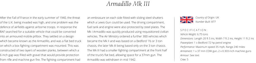 Armadillo Mk III After the Fall of France in the early summer of 1940, the threat of the U.K. being invaded was high, and one problem was the defence of airfields against airborne troops. In response the RAF searched for a suitable vehicle that could be converted into an armoured mobile pillbox. They settled on a design which became known as the Armadillo, and was a flat bed truck on which a box fighting compartment was mounted. This was constructed of two layers of wooden planks, between which a  6 inch gap was filled with gravel that would provide protection from rifle and machine gun fire. The fighting compartment had    S P E C I F I C A T I O N : Vehicle Weight: 6.75 tons Dimensions: Length 20 ft 5 ins, Width 7 ft 2 ins, Height 11 ft 2 ins Powerplant: 1 x Bedford 72 hp petrol engine Performance: Maximum speed 35 mph, Range 240 miles Armament: 1 x 37 mm COW gun, 2 x 0.303 inch machine guns Armour: See text Crew: 5 an embrasure on each side fitted with sliding steel shutters which a Lewis Gun could be used. The driving compartment, fuel tank and engine were also protected by steel plates. The Mk I Armadillo was quickly produced using requisitioned civilian vehicles. The Air Ministry ordered a further 300 vehicles which became the Mk II and was based on a Bedford 1½ or 3 ton chassis, the later Mk III being based only on the 3 ton chassis. The Mk III had a smaller fighting compartment at the front half of the truck’s flat bed, allowing space for a 37mm gun. The Armadillo was withdrawn in mid 1942. Country of Origin: UK Number Built: 877