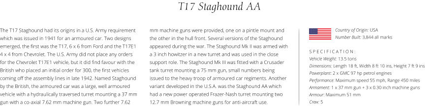 T17 Staghound AA The T17 Staghound had its origins in a U.S. Army requirement which was issued in 1941 for an armoured car. Two designs emerged, the first was the T17, 6 x 6 from Ford and the T17E1 4 x 4 from Chevrolet. The U.S. Army did not place any orders for the Chevrolet T17E1 vehicle, but it did find favour with the British who placed an initial order for 300, the first vehicles coming off the assembly lines in late 1942. Named Staghound by the British, the armoured car was a large, well armoured vehicle with a hydraulically traversed turret mounting a 37 mm gun with a co-axial 7.62 mm machine gun. Two further 7.62    S P E C I F I C A T I O N : Vehicle Weight: 13.5 tons Dimensions: Length 18 ft, Width 8 ft 10 ins, Height 7 ft 9 ins Powerplant: 2 x GMC 97 hp petrol engines Performance: Maximum speed 55 mph, Range 450 miles Armament: 1 x 37 mm gun + 3 x 0.30 inch machine guns   Armour: Maximum 51 mm Crew: 5 mm machine guns were provided, one on a pintle mount and the other in the hull front. Several versions of the Staghound appeared during the war. The Staghound Mk II was armed with a 3 inch howitzer in a new turret and was used in the close support role. The Staghound Mk III was fitted with a Crusader tank turret mounting a 75 mm gun, small numbers being issued to the heavy troop of armoured car regiments. Another variant developed in the U.S.A. was the Staghound AA which had a new power operated Frazer-Nash turret mounting two 12.7 mm Browning machine guns for anti-aircraft use. Country of Origin: USA Number Built: 3,844 all marks