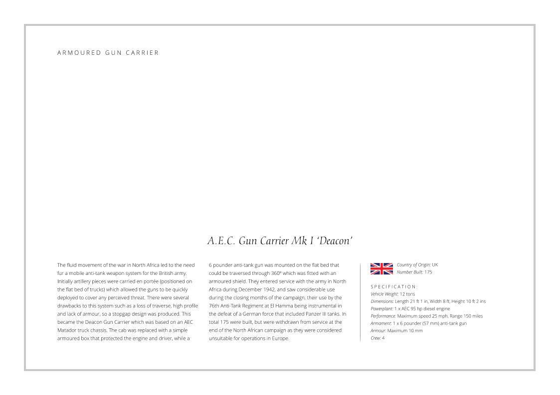 A.E.C. Gun Carrier Mk I ‘Deacon’ The fluid movement of the war in North Africa led to the need fur a mobile anti-tank weapon system for the British army. Initially artillery pieces were carried en portée (positioned on the flat bed of trucks) which allowed the guns to be quickly deployed to cover any perceived threat. There were several drawbacks to this system such as a loss of traverse, high profile and lack of armour, so a stopgap design was produced. This became the Deacon Gun Carrier which was based on an AEC Matador truck chassis. The cab was replaced with a simple armoured box that protected the engine and driver, while a     S P E C I F I C A T I O N : Vehicle Weight: 12 tons Dimensions: Length 21 ft 1 in, Width 8 ft, Height 10 ft 2 ins Powerplant: 1 x AEC 95 hp diesel engine Performance: Maximum speed 25 mph, Range 150 miles Armament: 1 x 6 pounder (57 mm) anti-tank gun Armour: Maximum 10 mm Crew: 4 6 pounder anti-tank gun was mounted on the flat bed that could be traversed through 360º which was fitted with an armoured shield. They entered service with the army in North Africa during December 1942, and saw considerable use during the closing months of the campaign, their use by the 76th Anti-Tank Regiment at El Hamma being instrumental in the defeat of a German force that included Panzer III tanks. In total 175 were built, but were withdrawn from service at the end of the North African campaign as they were considered unsuitable for operations in Europe. Country of Origin: UK Number Built: 175    A R M O U R E D   G U N   C A R R I E R
