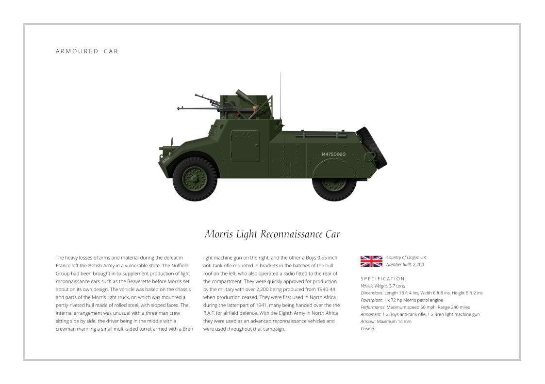 Morris Light Reconnaissance Car The heavy losses of arms and material during the defeat in France left the British Army in a vulnerable state. The Nuffield Group had been brought in to supplement production of light  reconnaissance cars such as the Beaverette before Morris set about on its own design. The vehicle was based on the chassis and parts of the Morris light truck, on which was mounted a partly-riveted hull made of rolled steel, with sloped faces. The internal arrangement was unusual with a three man crew sitting side by side, the driver being in the middle with a crewman manning a small multi-sided turret armed with a Bren    S P E C I F I C A T I O N : Vehicle Weight: 3.7 tons Dimensions: Length 13 ft 4 ins, Width 6 ft 8 ins, Height 6 ft 2 ins Powerplant: 1 x 72 hp Morris petrol engine Performance: Maximum speed 50 mph, Range 240 miles Armament: 1 x Boys anti-tank rifle, 1 x Bren light machine gun Armour: Maximum 14 mm Crew: 3 light machine gun on the right, and the other a Boys 0.55 inch anti-tank rifle mounted in brackets in the hatches of the hull roof on the left, who also operated a radio fitted to the rear of the compartment. They were quickly approved for production by the military with over 2,200 being produced from 1940-44 when production ceased. They were first used in North Africa during the latter part of 1941, many being handed over the the R.A.F. for airfield defence. With the Eighth Army in North Africa they were used as an advanced reconnaissance vehicles and were used throughout that campaign. Country of Origin: UK Number Built: 2,200    A R M O U R E D    C A R