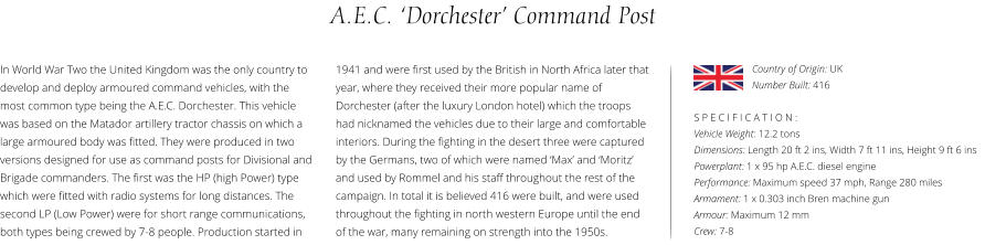 A.E.C. ‘Dorchester’ Command Post In World War Two the United Kingdom was the only country to develop and deploy armoured command vehicles, with the most common type being the A.E.C. Dorchester. This vehicle was based on the Matador artillery tractor chassis on which a large armoured body was fitted. They were produced in two  versions designed for use as command posts for Divisional and Brigade commanders. The first was the HP (high Power) type which were fitted with radio systems for long distances. The second LP (Low Power) were for short range communications, both types being crewed by 7-8 people. Production started in    S P E C I F I C A T I O N : Vehicle Weight: 12.2 tons Dimensions: Length 20 ft 2 ins, Width 7 ft 11 ins, Height 9 ft 6 ins  Powerplant: 1 x 95 hp A.E.C. diesel engine Performance: Maximum speed 37 mph, Range 280 miles Armament: 1 x 0.303 inch Bren machine gun  Armour: Maximum 12 mm Crew: 7-8 1941 and were first used by the British in North Africa later that year, where they received their more popular name of Dorchester (after the luxury London hotel) which the troops had nicknamed the vehicles due to their large and comfortable interiors. During the fighting in the desert three were captured by the Germans, two of which were named ‘Max’ and ‘Moritz’ and used by Rommel and his staff throughout the rest of the campaign. In total it is believed 416 were built, and were used throughout the fighting in north western Europe until the end of the war, many remaining on strength into the 1950s. Country of Origin: UK Number Built: 416