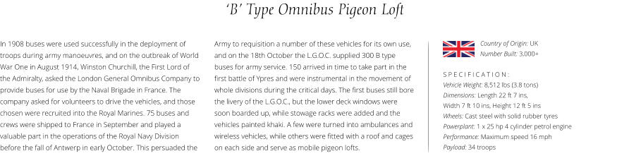 ‘B’ Type Omnibus Pigeon Loft In 1908 buses were used successfully in the deployment of troops during army manoeuvres, and on the outbreak of World War One in August 1914, Winston Churchill, the First Lord of the Admiralty, asked the London General Omnibus Company to provide buses for use by the Naval Brigade in France. The company asked for volunteers to drive the vehicles, and those chosen were recruited into the Royal Marines. 75 buses and crews were shipped to France in September and played a valuable part in the operations of the Royal Navy Division before the fall of Antwerp in early October. This persuaded the    S P E C I F I C A T I O N : Vehicle Weight: 8,512 lbs (3.8 tons) Dimensions: Length 22 ft 7 ins,  Width 7 ft 10 ins, Height 12 ft 5 ins    Wheels: Cast steel with solid rubber tyres  Powerplant: 1 x 25 hp 4 cylinder petrol engine  Performance: Maximum speed 16 mph Payload: 34 troops Army to requisition a number of these vehicles for its own use, and on the 18th October the L.G.O.C. supplied 300 B type buses for army service. 150 arrived in time to take part in the first battle of Ypres and were instrumental in the movement of whole divisions during the critical days. The first buses still bore the livery of the L.G.O.C., but the lower deck windows were soon boarded up, while stowage racks were added and the vehicles painted khaki. A few were turned into ambulances and wireless vehicles, while others were fitted with a roof and cages on each side and serve as mobile pigeon lofts.  Country of Origin: UK Number Built: 3,000+