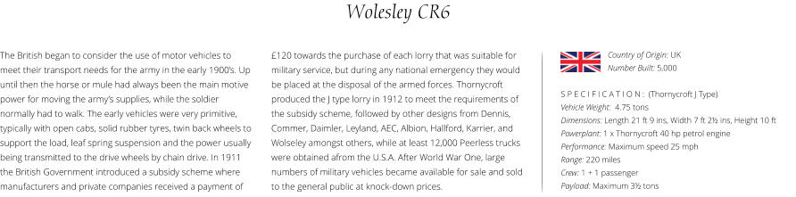 Wolesley CR6 The British began to consider the use of motor vehicles to meet their transport needs for the army in the early 1900’s. Up until then the horse or mule had always been the main motive power for moving the army’s supplies, while the soldier normally had to walk. The early vehicles were very primitive, typically with open cabs, solid rubber tyres, twin back wheels to support the load, leaf spring suspension and the power usually being transmitted to the drive wheels by chain drive. In 1911 the British Government introduced a subsidy scheme where manufacturers and private companies received a payment of    S P E C I F I C A T I O N :  (Thornycroft J Type) Vehicle Weight:  4.75 tons Dimensions: Length 21 ft 9 ins, Width 7 ft 2½ ins, Height 10 ft Powerplant: 1 x Thornycroft 40 hp petrol engine Performance: Maximum speed 25 mph  Range: 220 miles Crew: 1 + 1 passenger Payload: Maximum 3½ tons £120 towards the purchase of each lorry that was suitable for military service, but during any national emergency they would be placed at the disposal of the armed forces. Thornycroft produced the J type lorry in 1912 to meet the requirements of the subsidy scheme, followed by other designs from Dennis, Commer, Daimler, Leyland, AEC, Albion, Hallford, Karrier, and Wolseley amongst others, while at least 12,000 Peerless trucks were obtained afrom the U.S.A. After World War One, large numbers of military vehicles became available for sale and sold to the general public at knock-down prices. Country of Origin: UK Number Built: 5,000