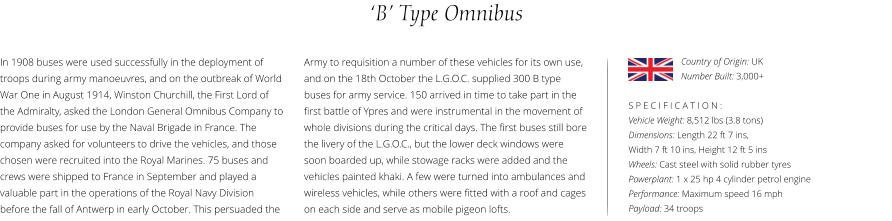 ‘B’ Type Omnibus In 1908 buses were used successfully in the deployment of troops during army manoeuvres, and on the outbreak of World War One in August 1914, Winston Churchill, the First Lord of the Admiralty, asked the London General Omnibus Company to provide buses for use by the Naval Brigade in France. The company asked for volunteers to drive the vehicles, and those chosen were recruited into the Royal Marines. 75 buses and crews were shipped to France in September and played a valuable part in the operations of the Royal Navy Division before the fall of Antwerp in early October. This persuaded the    S P E C I F I C A T I O N : Vehicle Weight: 8,512 lbs (3.8 tons) Dimensions: Length 22 ft 7 ins,  Width 7 ft 10 ins, Height 12 ft 5 ins    Wheels: Cast steel with solid rubber tyres  Powerplant: 1 x 25 hp 4 cylinder petrol engine  Performance: Maximum speed 16 mph Payload: 34 troops Army to requisition a number of these vehicles for its own use, and on the 18th October the L.G.O.C. supplied 300 B type buses for army service. 150 arrived in time to take part in the first battle of Ypres and were instrumental in the movement of whole divisions during the critical days. The first buses still bore the livery of the L.G.O.C., but the lower deck windows were soon boarded up, while stowage racks were added and the vehicles painted khaki. A few were turned into ambulances and wireless vehicles, while others were fitted with a roof and cages on each side and serve as mobile pigeon lofts.  Country of Origin: UK Number Built: 3,000+