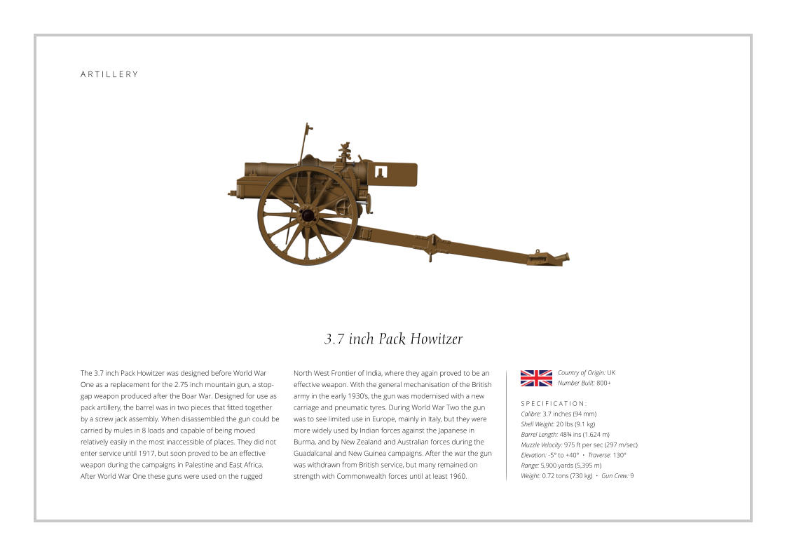 A R M O U R E D   P E R S O N N E L   C A R R I E R 3.7 inch Pack Howitzer The 3.7 inch Pack Howitzer was designed before World War One as a replacement for the 2.75 inch mountain gun, a stop-gap weapon produced after the Boar War. Designed for use as pack artillery, the barrel was in two pieces that fitted together by a screw jack assembly. When disassembled the gun could be carried by mules in 8 loads and capable of being moved relatively easily in the most inaccessible of places. They did not enter service until 1917, but soon proved to be an effective weapon during the campaigns in Palestine and East Africa. After World War One these guns were used on the rugged    S P E C I F I C A T I O N : Calibre: 3.7 inches (94 mm) Shell Weight: 20 lbs (9.1 kg) Barrel Length: 48¾ ins (1.624 m) Muzzle Velocity: 975 ft per sec (297 m/sec) Elevation: -5° to +40°  •  Traverse: 130° Range: 5,900 yards (5,395 m) Weight: 0.72 tons (730 kg)  •  Gun Crew: 9 North West Frontier of India, where they again proved to be an effective weapon. With the general mechanisation of the British army in the early 1930’s, the gun was modernised with a new carriage and pneumatic tyres. During World War Two the gun was to see limited use in Europe, mainly in Italy, but they were more widely used by Indian forces against the Japanese in Burma, and by New Zealand and Australian forces during the Guadalcanal and New Guinea campaigns. After the war the gun was withdrawn from British service, but many remained on strength with Commonwealth forces until at least 1960. Country of Origin: UK Number Built: 800+    A R T I L L E R Y