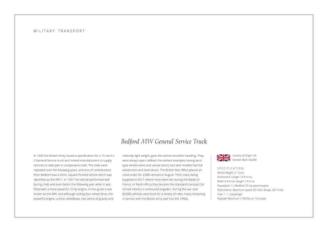 Bedford MW General Service Truck In 1935 the British Army issued a specification for a 15 cwt 4 x 2 General Service truck and invited manufacturers to supply vehicles to take part in comparative trials. The trials were repeated over the following years, and one of contributions from Bedford was a short, square fronted vehicle which was identified as the WD-1. In 1937 the vehicle performed well during trials and even better the following year when it was fitted with a more powerful 72 hp engine. In this guise it was known as the MW, and although lacking four-wheel drive, the powerful engine, a short wheelbase, low centre of gravity and    S P E C I F I C A T I O N : Vehicle Weight: 2.1 tons Dimensions: Length 14 ft 4 ins,  Width 6 ft 6 ins, Height 7 ft 6 ins   Powerplant: 1 x Bedford 72 hp petrol engine Performance: Maximum speed 50 mph, Range, 267 miles Crew: 1 + 1 passenger Payload: Maximum 1,700 lbs or 10 troops relatively light weight, gave the vehicle excellent handling. They were always open cabbed, the earliest examples having aero-type windscreens and canvas doors, but later models had full windscreen and steel doors. The British War Office placed an initial order for 2,000 vehicles in August 1939, many being supplied to B.E.F. where most were lost during the Battle of France. In North Africa they became the standard transport for lorried infantry in armoured brigades. During the war over 66,000 vehicles were built for a variety of roles, many remaining in service with the British army well into the 1950s. Country of Origin: UK Number Built: 66,000    M I L I T A R Y    T R A N S P O R T