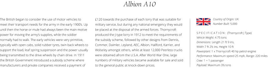 Albion A10 The British began to consider the use of motor vehicles to meet their transport needs for the army in the early 1900’s. Up until then the horse or mule had always been the main motive power for moving the army’s supplies, while the soldier normally had to walk. The early vehicles were very primitive, typically with open cabs, solid rubber tyres, twin back wheels to support the load, leaf spring suspension and the power usually being transmitted to the drive wheels by chain drive. In 1911 the British Government introduced a subsidy scheme where manufacturers and private companies received a payment of    S P E C I F I C A T I O N :  (Thornycroft J Type) Vehicle Weight: 4.75 tons Dimensions: Length 21 ft 9 ins,  Width 7 ft 2½ ins, Height 10 ft Powerplant: 1 x Thornycroft 40 hp petrol engine Performance: Maximum speed 25 mph, Range: 220 miles Crew: 1 + 1 passenger Payload: Maximum 3½ tons £120 towards the purchase of each lorry that was suitable for military service, but during any national emergency they would be placed at the disposal of the armed forces. Thornycroft produced the J type lorry in 1912 to meet the requirements of the subsidy scheme, followed by other designs from Dennis, Commer, Daimler, Leyland, AEC, Albion, Hallford, Karrier, and Wolseley amongst others, while at least 12,000 Peerless trucks were obtained afrom the U.S.A. After World War One, large numbers of military vehicles became available for sale and sold to the general public at knock-down prices. Country of Origin: UK Number Built: 5,000
