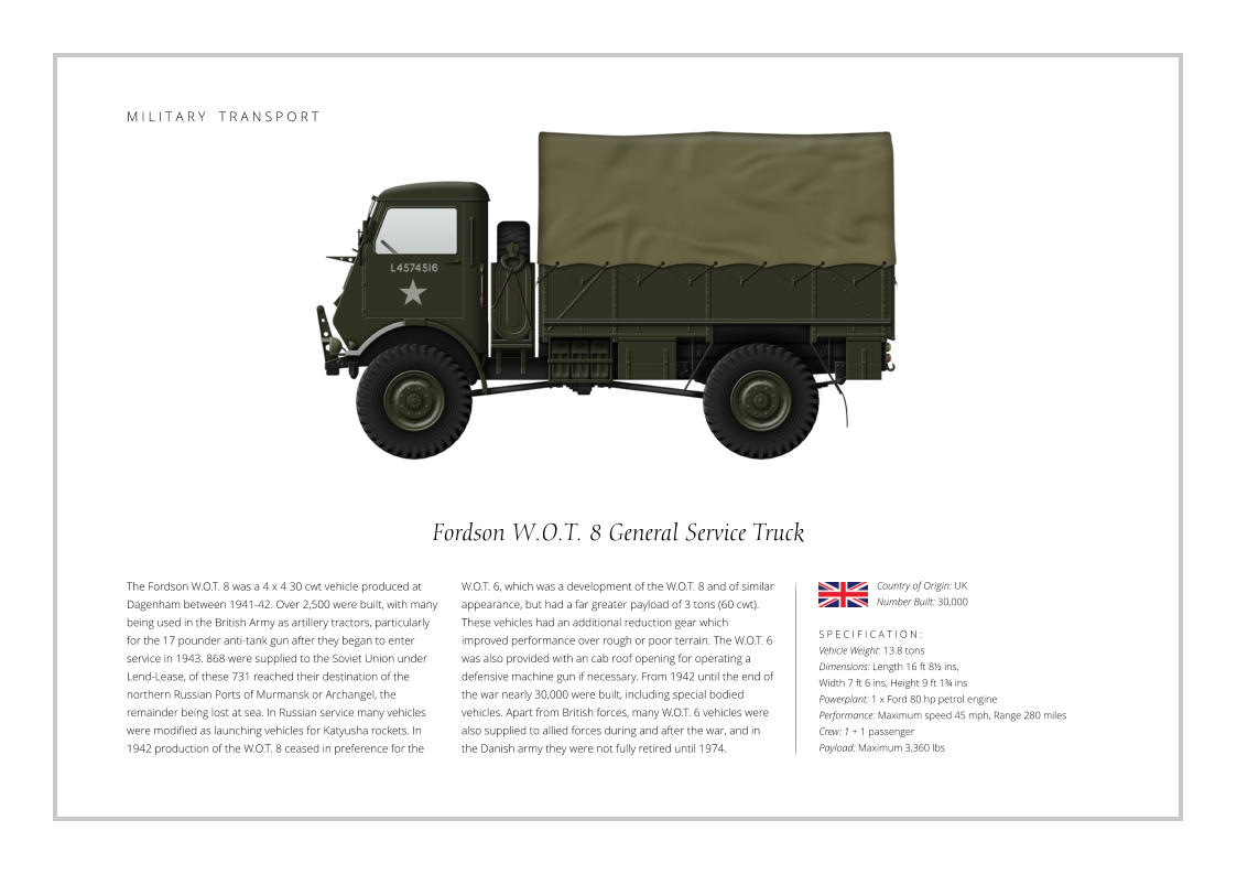 Fordson W.O.T. 8 General Service Truck The Fordson W.O.T. 8 was a 4 x 4 30 cwt vehicle produced at Dagenham between 1941-42. Over 2,500 were built, with many being used in the British Army as artillery tractors, particularly for the 17 pounder anti-tank gun after they began to enter service in 1943. 868 were supplied to the Soviet Union under Lend-Lease, of these 731 reached their destination of the northern Russian Ports of Murmansk or Archangel, the remainder being lost at sea. In Russian service many vehicles were modified as launching vehicles for Katyusha rockets. In 1942 production of the W.O.T. 8 ceased in preference for the    S P E C I F I C A T I O N : Vehicle Weight: 13.8 tons Dimensions: Length 16 ft 8½ ins,  Width 7 ft 6 ins, Height 9 ft 1¾ ins   Powerplant: 1 x Ford 80 hp petrol engine Performance: Maximum speed 45 mph, Range 280 miles Crew: 1 + 1 passenger Payload: Maximum 3,360 lbs  W.O.T. 6, which was a development of the W.O.T. 8 and of similar appearance, but had a far greater payload of 3 tons (60 cwt). These vehicles had an additional reduction gear which improved performance over rough or poor terrain. The W.O.T. 6 was also provided with an cab roof opening for operating a defensive machine gun if necessary. From 1942 until the end of the war nearly 30,000 were built, including special bodied vehicles. Apart from British forces, many W.O.T. 6 vehicles were also supplied to allied forces during and after the war, and in the Danish army they were not fully retired until 1974. Country of Origin: UK Number Built: 30,000    M I L I T A R Y    T R A N S P O R T