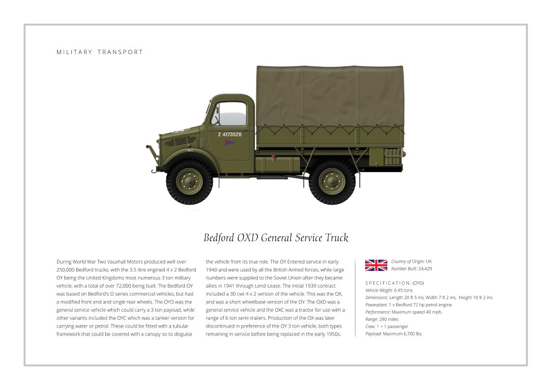 M I L I T A R Y    T R A N S P O R T Bedford OXD General Service Truck During World War Two Vauxhall Motors produced well over 250,000 Bedford trucks, with the 3.5 litre engined 4 x 2 Bedford OY being the United Kingdoms most numerous 3 ton military vehicle, with a total of over 72,000 being built. The Bedford OY was based on Bedford's O series commercial vehicles, but had a modified front end and single rear wheels. The OYD was the general service vehicle which could carry a 3 ton payload, while other variants included the OYC which was a tanker version for carrying water or petrol. These could be fitted with a tubular framework that could be covered with a canopy so to disguise    S P E C I F I C A T I O N : (OYD) Vehicle Weight: 6.45 tons Dimensions: Length 20 ft 5 ins, Width 7 ft 2 ins,  Height 10 ft 2 ins   Powerplant: 1 x Bedford 72 hp petrol engine Performance: Maximum speed 40 mph,  Range: 280 miles Crew: 1 + 1 passenger Payload: Maximum 6,700 lbs the vehicle from its true role. The OY Entered service in early 1940 and were used by all the British Armed forces, while large numbers were supplied to the Soviet Union after they became allies in 1941 through Lend-Lease. The initial 1939 contract included a 30 cwt 4 x 2 version of the vehicle. This was the OX, and was a short wheelbase version of the OY. The OXD was a general service vehicle and the OXC was a tractor for use with a range of 6 ton semi-trailers. Production of the OX was later discontinued in preference of the OY 3 ton vehicle, both types remaining in service before being replaced in the early 1950s. Country of Origin: UK Number Built: 24,429