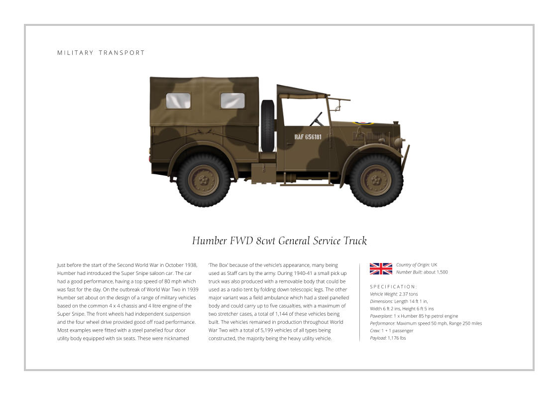 Humber FWD 8cwt General Service Truck Just before the start of the Second World War in October 1938, Humber had introduced the Super Snipe saloon car. The car had a good performance, having a top speed of 80 mph which was fast for the day. On the outbreak of World War Two in 1939 Humber set about on the design of a range of military vehicles based on the common 4 x 4 chassis and 4 litre engine of the Super Snipe. The front wheels had independent suspension and the four wheel drive provided good off road performance. Most examples were fitted with a steel panelled four door utility body equipped with six seats. These were nicknamed    S P E C I F I C A T I O N : Vehicle Weight: 2.37 tons Dimensions: Length 14 ft 1 in,  Width 6 ft 2 ins, Height 6 ft 5 ins Powerplant: 1 x Humber 85 hp petrol engine Performance: Maximum speed 50 mph, Range 250 miles Crew: 1 + 1 passenger Payload: 1,176 lbs ‘The Box’ because of the vehicle’s appearance, many being used as Staff cars by the army. During 1940-41 a small pick up truck was also produced with a removable body that could be used as a radio tent by folding down telescopic legs. The other major variant was a field ambulance which had a steel panelled body and could carry up to five casualties, with a maximum of two stretcher cases, a total of 1,144 of these vehicles being built. The vehicles remained in production throughout World War Two with a total of 5,199 vehicles of all types being constructed, the majority being the heavy utility vehicle. Country of Origin: UK Number Built: about 1,500    M I L I T A R Y    T R A N S P O R T