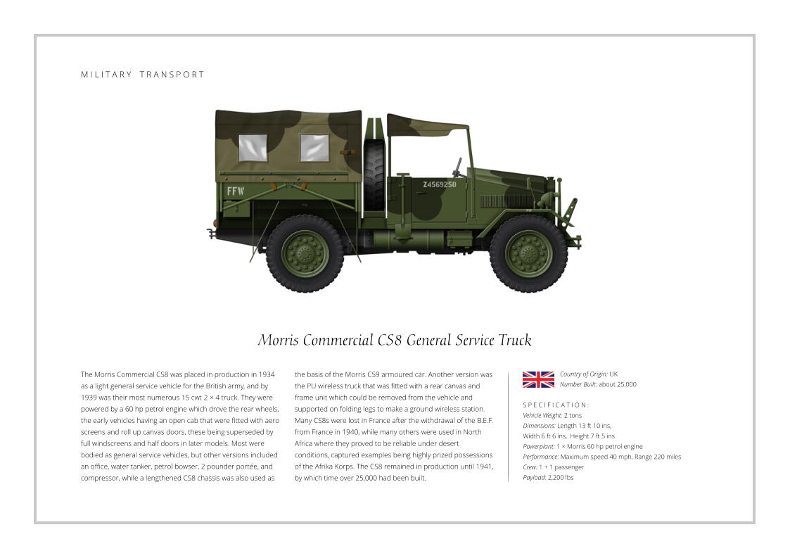 Morris Commercial CS8 General Service Truck The Morris Commercial CS8 was placed in production in 1934 as a light general service vehicle for the British army, and by 1939 was their most numerous 15 cwt 2 × 4 truck. They were powered by a 60 hp petrol engine which drove the rear wheels, the early vehicles having an open cab that were fitted with aero screens and roll up canvas doors, these being superseded by full windscreens and half doors in later models. Most were bodied as general service vehicles, but other versions included an office, water tanker, petrol bowser, 2 pounder portée, and compressor, while a lengthened CS8 chassis was also used as    S P E C I F I C A T I O N : Vehicle Weight: 2 tons Dimensions: Length 13 ft 10 ins,  Width 6 ft 6 ins,  Height 7 ft 5 ins   Powerplant: 1 × Morris 60 hp petrol engine Performance: Maximum speed 40 mph, Range 220 miles Crew: 1 + 1 passenger Payload: 2,200 lbs the basis of the Morris CS9 armoured car. Another version was the PU wireless truck that was fitted with a rear canvas and frame unit which could be removed from the vehicle and supported on folding legs to make a ground wireless station. Many CS8s were lost in France after the withdrawal of the B.E.F. from France in 1940, while many others were used in North Africa where they proved to be reliable under desert conditions, captured examples being highly prized possessions of the Afrika Korps. The CS8 remained in production until 1941, by which time over 25,000 had been built. Country of Origin: UK Number Built: about 25,000    M I L I T A R Y    T R A N S P O R T