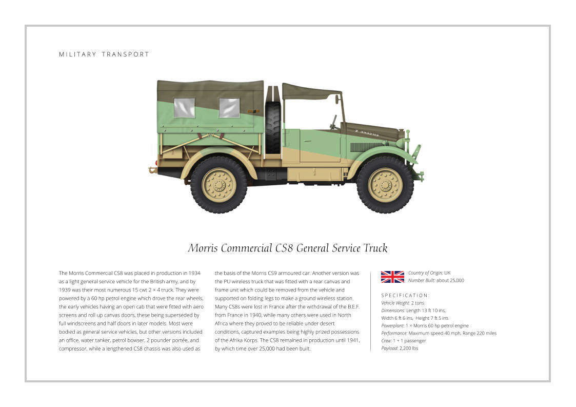 Morris Commercial CS8 General Service Truck The Morris Commercial CS8 was placed in production in 1934 as a light general service vehicle for the British army, and by 1939 was their most numerous 15 cwt 2 × 4 truck. They were powered by a 60 hp petrol engine which drove the rear wheels, the early vehicles having an open cab that were fitted with aero screens and roll up canvas doors, these being superseded by full windscreens and half doors in later models. Most were bodied as general service vehicles, but other versions included an office, water tanker, petrol bowser, 2 pounder portée, and compressor, while a lengthened CS8 chassis was also used as    S P E C I F I C A T I O N : Vehicle Weight: 2 tons Dimensions: Length 13 ft 10 ins,  Width 6 ft 6 ins,  Height 7 ft 5 ins   Powerplant: 1 × Morris 60 hp petrol engine Performance: Maximum speed 40 mph, Range 220 miles Crew: 1 + 1 passenger Payload: 2,200 lbs the basis of the Morris CS9 armoured car. Another version was the PU wireless truck that was fitted with a rear canvas and frame unit which could be removed from the vehicle and supported on folding legs to make a ground wireless station. Many CS8s were lost in France after the withdrawal of the B.E.F. from France in 1940, while many others were used in North Africa where they proved to be reliable under desert conditions, captured examples being highly prized possessions of the Afrika Korps. The CS8 remained in production until 1941, by which time over 25,000 had been built. Country of Origin: UK Number Built: about 25,000    M I L I T A R Y    T R A N S P O R T