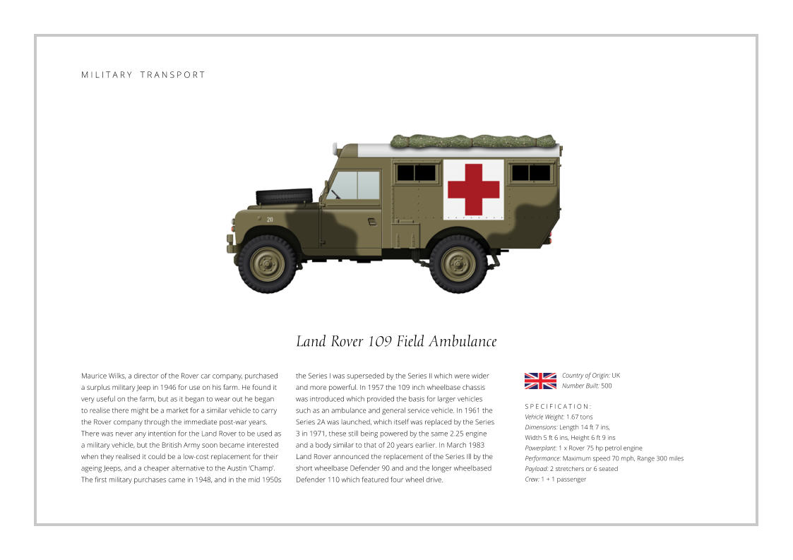 Land Rover 109 Field Ambulance Maurice Wilks, a director of the Rover car company, purchased a surplus military Jeep in 1946 for use on his farm. He found it very useful on the farm, but as it began to wear out he began to realise there might be a market for a similar vehicle to carry the Rover company through the immediate post-war years. There was never any intention for the Land Rover to be used as a military vehicle, but the British Army soon became interested when they realised it could be a low-cost replacement for their ageing Jeeps, and a cheaper alternative to the Austin ‘Champ’. The first military purchases came in 1948, and in the mid 1950s    S P E C I F I C A T I O N :  Vehicle Weight: 1.67 tons Dimensions: Length 14 ft 7 ins,  Width 5 ft 6 ins, Height 6 ft 9 ins Powerplant: 1 x Rover 75 hp petrol engine Performance: Maximum speed 70 mph, Range 300 miles Payload: 2 stretchers or 6 seated Crew: 1 + 1 passenger the Series I was superseded by the Series II which were wider and more powerful. In 1957 the 109 inch wheelbase chassis was introduced which provided the basis for larger vehicles such as an ambulance and general service vehicle. In 1961 the Series 2A was launched, which itself was replaced by the Series 3 in 1971, these still being powered by the same 2.25 engine and a body similar to that of 20 years earlier. In March 1983 Land Rover announced the replacement of the Series Ill by the short wheelbase Defender 90 and and the longer wheelbased Defender 110 which featured four wheel drive. Country of Origin: UK Number Built: 500    M I L I T A R Y    T R A N S P O R T