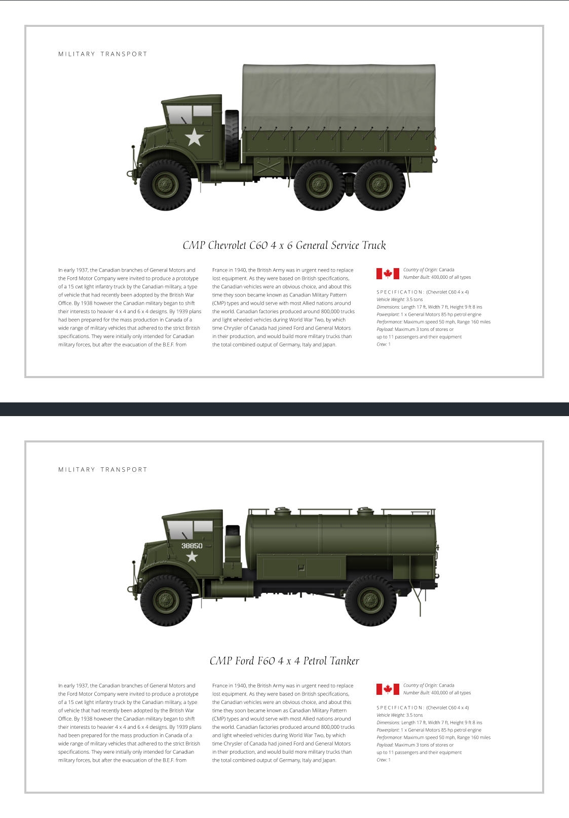 CMP Chevrolet C60 4 x 6 General Service Truck  In early 1937, the Canadian branches of General Motors and the Ford Motor Company were invited to produce a prototype of a 15 cwt light infantry truck by the Canadian military, a type of vehicle that had recently been adopted by the British War Office. By 1938 however the Canadian military began to shift their interests to heavier 4 x 4 and 6 x 4 designs. By 1939 plans had been prepared for the mass production in Canada of a wide range of military vehicles that adhered to the strict British specifications. They were initially only intended for Canadian military forces, but after the evacuation of the B.E.F. from    S P E C I F I C A T I O N :  (Chevrolet C60 4 x 4) Vehicle Weight: 3.5 tons Dimensions: Length 17 ft, Width 7 ft, Height 9 ft 8 ins Powerplant: 1 x General Motors 85 hp petrol engine Performance: Maximum speed 50 mph, Range 160 miles Payload: Maximum 3 tons of stores or  up to 11 passengers and their equipment Crew: 1 France in 1940, the British Army was in urgent need to replace lost equipment. As they were based on British specifications, the Canadian vehicles were an obvious choice, and about this time they soon became known as Canadian Military Pattern (CMP) types and would serve with most Allied nations around the world. Canadian factories produced around 800,000 trucks and light wheeled vehicles during World War Two, by which time Chrysler of Canada had joined Ford and General Motors  in their production, and would build more military trucks than the total combined output of Germany, Italy and Japan. Country of Origin: Canada Number Built: 400,000 of all types    M I L I T A R Y    T R A N S P O R T CMP Ford F60 4 x 4 Petrol Tanker In early 1937, the Canadian branches of General Motors and the Ford Motor Company were invited to produce a prototype of a 15 cwt light infantry truck by the Canadian military, a type of vehicle that had recently been adopted by the British War Office. By 1938 however the Canadian military began to shift their interests to heavier 4 x 4 and 6 x 4 designs. By 1939 plans had been prepared for the mass production in Canada of a wide range of military vehicles that adhered to the strict British specifications. They were initially only intended for Canadian military forces, but after the evacuation of the B.E.F. from    S P E C I F I C A T I O N :  (Chevrolet C60 4 x 4) Vehicle Weight: 3.5 tons Dimensions: Length 17 ft, Width 7 ft, Height 9 ft 8 ins Powerplant: 1 x General Motors 85 hp petrol engine Performance: Maximum speed 50 mph, Range 160 miles Payload: Maximum 3 tons of stores or  up to 11 passengers and their equipment Crew: 1 France in 1940, the British Army was in urgent need to replace lost equipment. As they were based on British specifications, the Canadian vehicles were an obvious choice, and about this time they soon became known as Canadian Military Pattern (CMP) types and would serve with most Allied nations around the world. Canadian factories produced around 800,000 trucks and light wheeled vehicles during World War Two, by which time Chrysler of Canada had joined Ford and General Motors  in their production, and would build more military trucks than the total combined output of Germany, Italy and Japan. Country of Origin: Canada Number Built: 400,000 of all types    M I L I T A R Y    T R A N S P O R T