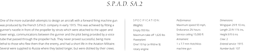 Performance:  Maximum speed 93 mph,  Endurance 2½ hours  Service ceiling 15,000 ft Armament:  1 x 7.7 mm Hotchkiss  machine gun S.P.A.D. SA.2 Dimensions:  Wingspan 29 ft 10 ins,  Length 23 ft 11½ ins,  Height 8 ft 6 ins Crew: 2 Entered service: 1915 Number built: 107 One of the more outlandish attempts to design an aircraft with a forward firing machine gun was produced by the French S.P.A.D. company in early 1915. This was achieved by fitting a gunner’s nacelle in front of the propeller by struts which were attached to the upper and lower wings, communications between the gunner and the pilot being provided by a voice tube that passed through the propeller hub. They never proved successful, being more lethal to those who flew them than the enemy, and had a short life in the Aviation Militaire. Several were supplied to Russia where they lasted longer, but were disliked by their crews. S P E C I F I C A T I O N : Weights:  Empty 950 lbs Maximum take-off 1,620 lbs Powerplant:  One110 hp Le Rhône 9J rotary engine