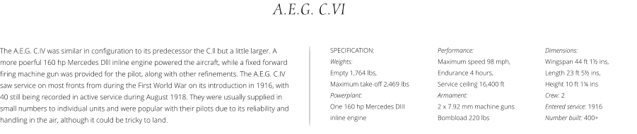 Performance:  Maximum speed 98 mph,  Endurance 4 hours,  Service ceiling 16,400 ft Armament:  2 x 7.92 mm machine guns Bombload 220 lbs A.E.G. C.VI Dimensions:  Wingspan 44 ft 1½ ins,  Length 23 ft 5½ ins, Height 10 ft 1¼ ins Crew: 2 Entered service: 1916 Number built: 400+ The A.E.G. C.IV was similar in configuration to its predecessor the C.ll but a little larger. A more poerful 160 hp Mercedes Dlll inline engine powered the aircraft, while a fixed forward firing machine gun was provided for the pilot, along with other refinements. The A.E.G. C.IV saw service on most fronts from during the First World War on its introduction in 1916, with 40 still being recorded in active service during August 1918. They were usually supplied in small numbers to individual units and were popular with their pilots due to its reliability and handling in the air, although it could be tricky to land.  SPECIFICATION: Weights:  Empty 1,764 lbs,  Maximum take-off 2,469 lbs Powerplant:  One 160 hp Mercedes DIII inline engine