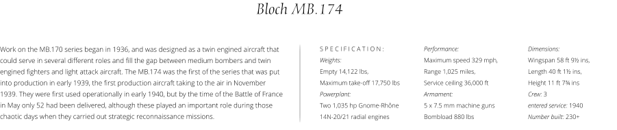 Performance:  Maximum speed 329 mph,  Range 1,025 miles,  Service ceiling 36,000 ft Armament:  5 x 7.5 mm machine guns Bombload 880 lbs Bloch MB.174 Dimensions:  Wingspan 58 ft 9½ ins,  Length 40 ft 1½ ins,  Height 11 ft 7¾ ins Crew: 3 entered service: 1940 Number built: 230+ Work on the MB.170 series began in 1936, and was designed as a twin engined aircraft that could serve in several different roles and fill the gap between medium bombers and twin engined fighters and light attack aircraft. The MB.174 was the first of the series that was put into production in early 1939, the first production aircraft taking to the air in November 1939. They were first used operationally in early 1940, but by the time of the Battle of France in May only 52 had been delivered, although these played an important role during those chaotic days when they carried out strategic reconnaissance missions. S P E C I F I C A T I O N : Weights:  Empty 14,122 lbs,  Maximum take-off 17,750 lbs Powerplant:  Two 1,035 hp Gnome-Rhône 14N-20/21 radial engines