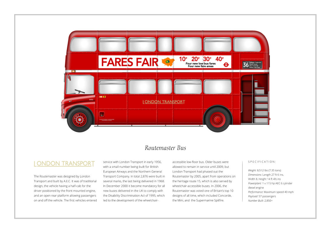 Routemaster Bus The Routemaster was designed by London Transport and built by A.E.C. It was of traditional design, the vehicle having a half-cab for the driver positioned by the front mounted engine, and an open rear platform allowing passengers on and off the vehicle. The first vehicles entered S P E C I F I C A T I O N :  Weight: 8,512 lbs (7.35 tons) Dimensions: Length 27 ft 6 ins,  Width 8, Height 14 ft 4½ ins    Powerplant: 1 x 115 hp AEC 6 cylinder diesel engine Performance: Maximum speed 40 mph Payload: 57 passengers Number Built: 2,850+ service with London Transport in early 1956, with a small number being built for British European Airways and the Northern General Transport Company. In total 2,876 were built in several marks, the last being delivered in 1968. In December 2000 it become mandatory for all new buses delivered in the UK to comply with the Disability Discrimination Act of 1995, which led to the development of the wheelchair-accessible low-floor bus. Older buses were allowed to remain in service until 2009, but London Transport had phased out the Routemaster by 2005, apart from operations on the heritage route 15, which is also served by wheelchair-accessible buses. In 2006, the Routemaster was voted one of Britain's top 10 designs of all time, which included Concorde, the Mini, and  the Supermarine Spitfire.