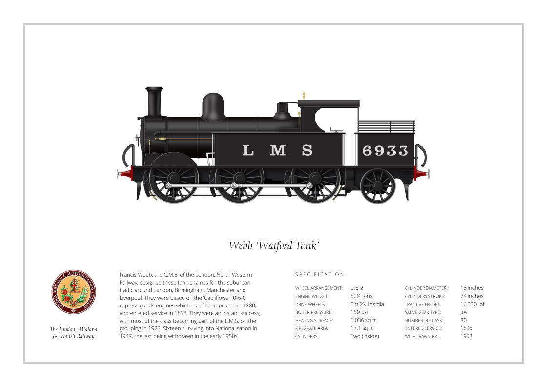 Francis Webb, the C.M.E. of the London, North Western Railway, designed these tank engines for the suburban traffic around London, Birmingham, Manchester and Liverpool. They were based on the ‘Cauliflower’ 0-6-0 express goods engines which had first appeared in 1880, and entered service in 1898. They were an instant success, with most of the class becoming part of the L.M.S. on the grouping in 1923. Sixteen surviving into Nationalisation in 1947, the last being withdrawn in the early 1950s. WHEEL ARRANGEMENT:	0-6-2  ENGINE WEIGHT:		52¼ tons DRIVE WHEELS:		5 ft 2½ ins dia BOILER PRESSURE:	150 psi HEATING SURFACE:	1,036 sq ft FIREGRATE AREA:		17.1 sq ft CYLINDERS:		Two (inside) CYLINDER DIAMETER:	18 inches CYLINDERS STROKE:	24 inches TRACTIVE EFFORT:		16,530 lbf VALVE GEAR TYPE:		Joy NUMBER IN CLASS: 	80 ENTERED SERVICE:   	1898 WITHDRAWN BY:   		1953 S P E C I F I C A T I O N : Webb ‘Watford Tank’ The London, Midland  & Scottish Railway