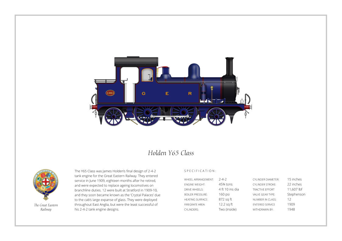 S P E C I F I C A T I O N : The Y65 Class was James Holden’s final design of 2-4-2 tank engine for the Great Eastern Railway. They entered service in June 1909, eighteen months after he retired, and were expected to replace ageing locomotives on branchline duties. 12 were built at Stratford in 1909-10, and they soon became known as the ‘Crystal Palaces’ due to the cab’s large expanse of glass. They were deployed throughout East Anglia, but were the least successful of his 2-4-2 tank engine designs. WHEEL ARRANGEMENT:	2-4-2   ENGINE WEIGHT:		45¾ tons DRIVE WHEELS:		4 ft 10 ins dia BOILER PRESSURE:	160 psi HEATING SURFACE:	872 sq ft FIREGRATE AREA:		12.2 sq ft CYLINDERS:		Two (inside) CYLINDER DIAMETER:   	15 inches CYLINDER STROKE: 	22 inches TRACTIVE EFFORT 		11,607 lbf VALVE GEAR TYPE:		Stephenson NUMBER IN CLASS:    	12 ENTERED SERVICE   	1909 WITHDRAWN BY:   		1948 S P E C I F I C A T I O N :  Holden Y65 Class The Great Eastern  Railway