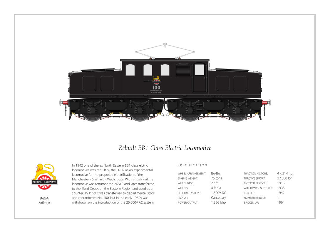 British Railways In 1942 one of the ex North Eastern EB1 class elctric locomotives was rebuilt by the LNER as an experimental locomotive for the proposed electrification of the Manchester - Sheffield - Wath route. With British Rail the locomotive was renumbered 26510 and later transferred to the Ilford Depot on the Eastern Region and used as a shunter. In 1959 it was transferred to departmental stock and renumbered No. 100, but in the early 1960s was withdrawn on the introduction of the 25,000V AC system. WHEEL ARRANGEMENT:	Bo-Bo ENGINE WEIGHT:		75 tons WHEEL BASE:		27 ft WHEELS:			4 ft dia ELECTRIC SYSTEM	:	1,500V DC PICK UP:			Cantenary POWER OUTPUT:		1,256 bhp TRACTION MOTORS:	4 x 314 hp TRACTIVE EFFORT:		37,600 lbf ENTERED SERVICE:   	1915 WITHDRAWN & STORED:   	1935 REBUILT:			1942 NUMBER REBUILT:		1 BROKEN UP:		1964  S P E C I F I C A T I O N : Rebuilt EB1 Class Electric Locomotive