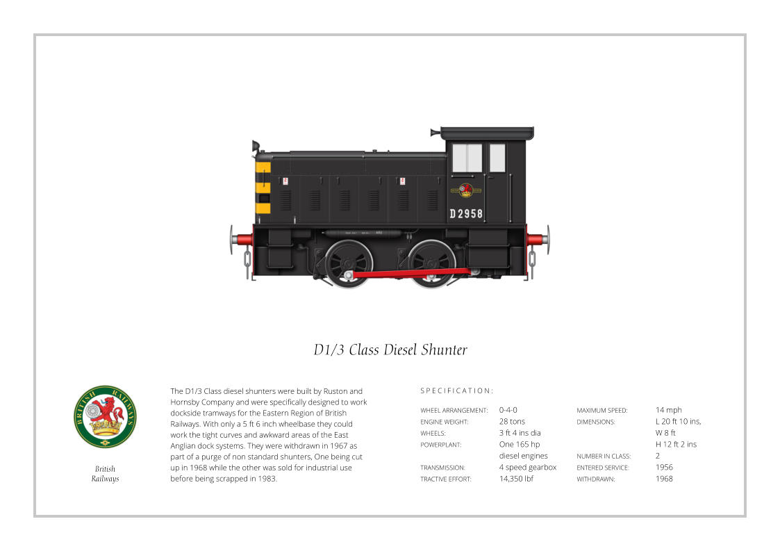 The D1/3 Class diesel shunters were built by Ruston and Hornsby Company and were specifically designed to work dockside tramways for the Eastern Region of British Railways. With only a 5 ft 6 inch wheelbase they could work the tight curves and awkward areas of the East Anglian dock systems. They were withdrawn in 1967 as part of a purge of non standard shunters, One being cut up in 1968 while the other was sold for industrial use before being scrapped in 1983. WHEEL ARRANGEMENT:	0-4-0 ENGINE WEIGHT:		28 tons WHEELS:			3 ft 4 ins dia POWERPLANT:		One 165 hp 				diesel engines TRANSMISSION:		4 speed gearbox TRACTIVE EFFORT:		14,350 lbf MAXIMUM SPEED:		14 mph DIMENSIONS: 		L 20 ft 10 ins, 			W 8 ft  			H 12 ft 2 ins NUMBER IN CLASS:	2 ENTERED SERVICE:   	1956 WITHDRAWN:   		1968 S P E C I F I C A T I O N : D1/3 Class Diesel Shunter British Railways
