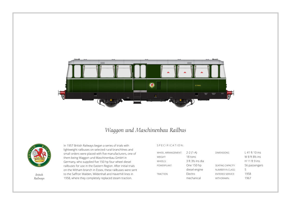 In 1957 British Railways began a series of trials with lightweight railbuses on selected rural branchlines and small orders were placed with five manufacturers, one of them being Waggon und Maschinenbau GmbH in Germany, who supplied five 150 hp four wheel diesel railbuses for use in the Eastern Region. After initial trials on the Witham branch in Essex, these railbuses were sent to the Saffron Walden, Mildenhall and Haverhill lines in 1958, where they completely replaced steam traction. WHEEL ARRANGEMENT:	2-2 (1-A)  WEIGHT:			18 tons WHEELS:			3 ft 3½ ins dia POWERPLANT:		One 150 hp 				diesel engine TRACTION:		Electro mechanical DIMENSIONS: 		L 41 ft 10 ins 			W 8 ft 8½ ins  			H 11 ft 9 ins SEATING CAPACITY: 	56 passengers NUMBER IN CLASS:   	5 ENTERED SERVICE:   	1958 WITHDRAWN:   		1967 S P E C I F I C A T I O N : Waggon und Maschinenbau Railbus British Railways