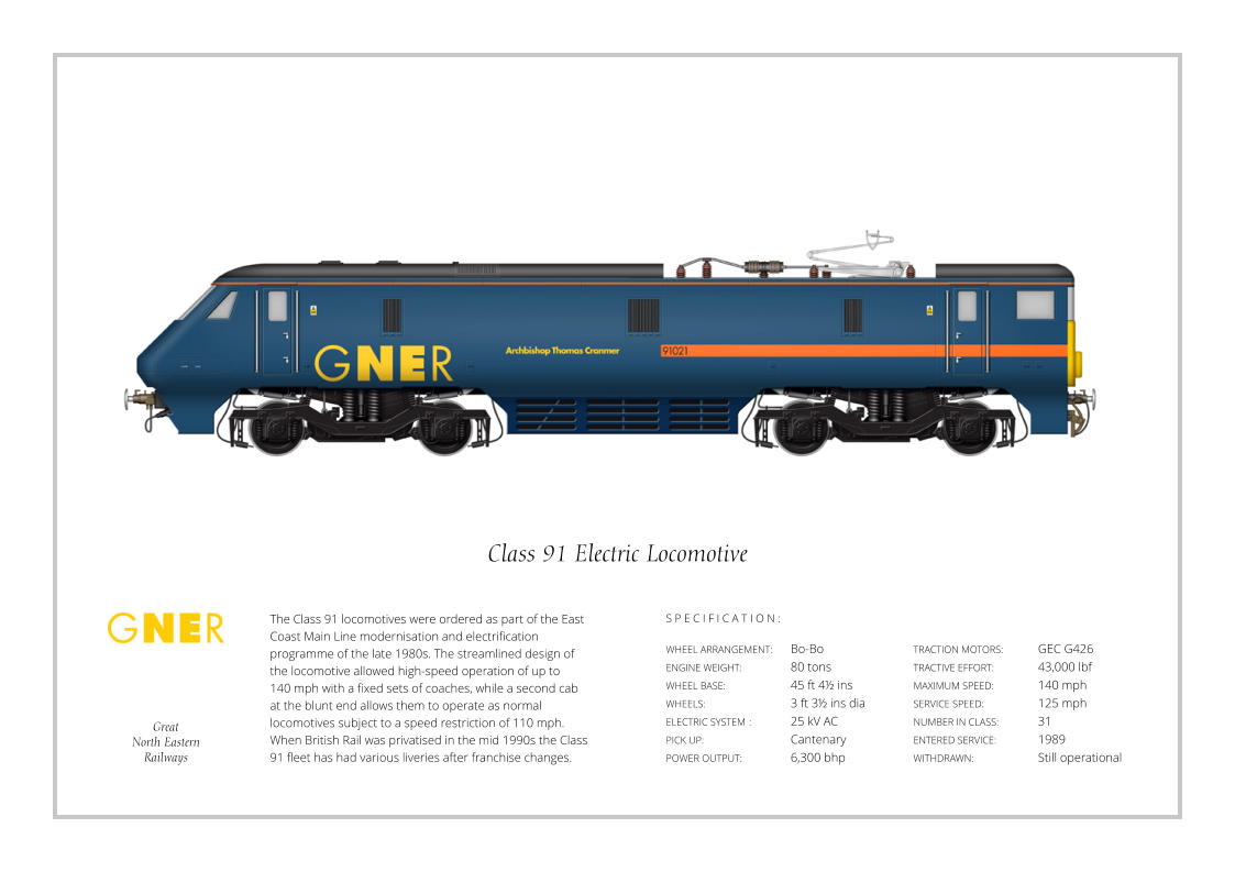 S P E C I F I C A T I O N : The Class 91 locomotives were ordered as part of the East Coast Main Line modernisation and electrification programme of the late 1980s. The streamlined design of the locomotive allowed high-speed operation of up to  140 mph with a fixed sets of coaches, while a second cab at the blunt end allows them to operate as normal locomotives subject to a speed restriction of 110 mph. When British Rail was privatised in the mid 1990s the Class 91 fleet has had various liveries after franchise changes. WHEEL ARRANGEMENT:	Bo-Bo ENGINE WEIGHT:		80 tons WHEEL BASE:		45 ft 4½ ins WHEELS:			3 ft 3½ ins dia ELECTRIC SYSTEM	:	25 kV AC PICK UP:			Cantenary POWER OUTPUT:		6,300 bhp TRACTION MOTORS:	GEC G426  TRACTIVE EFFORT:		43,000 lbf MAXIMUM SPEED:		140 mph SERVICE SPEED:		125 mph NUMBER IN CLASS: 	31 ENTERED SERVICE:   	1989 WITHDRAWN:   		Still operational S P E C I F I C A T I O N : Class 91 Electric Locomotive Great North Eastern Railways
