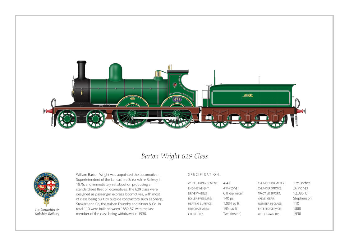 William Barton Wright was appointed the Locomotive Superintendent of the Lancashire & Yorkshire Railway in 1875, and immediately set about on producing a standardised fleet of locomotives. The 629 class were designed as passenger express locomotives, with most of class being built by outside contractors such as Sharp, Stewart and Co, the Vulcan Foundry and Kitson & Co. In total 110 were built between 1880-87, with the last member of the class being withdrawn in 1930. WHEEL ARRANGEMENT:	4-4-0 ENGINE WEIGHT:		41¾ tons DRIVE WHEELS:		6 ft diameter BOILER PRESSURE:	140 psi HEATING SURFACE:	1,034 sq ft FIREGRATE AREA:		19¼ sq ft CYLINDERS:		Two (inside) CYLINDER DIAMETER:  	17½ inches CYLINDER STROKE: 	26 inches TRACTIVE EFFORT:		12,385 lbf VALVE  GEAR:		Stephenson NUMBER IN CLASS:  	110 ENTERED SERVICE:   	1880 WITHDRAWN BY:   		1930 S P E C I F I C A T I O N : Barton Wright 629 Class The Lancashire &  Yorkshire Railway