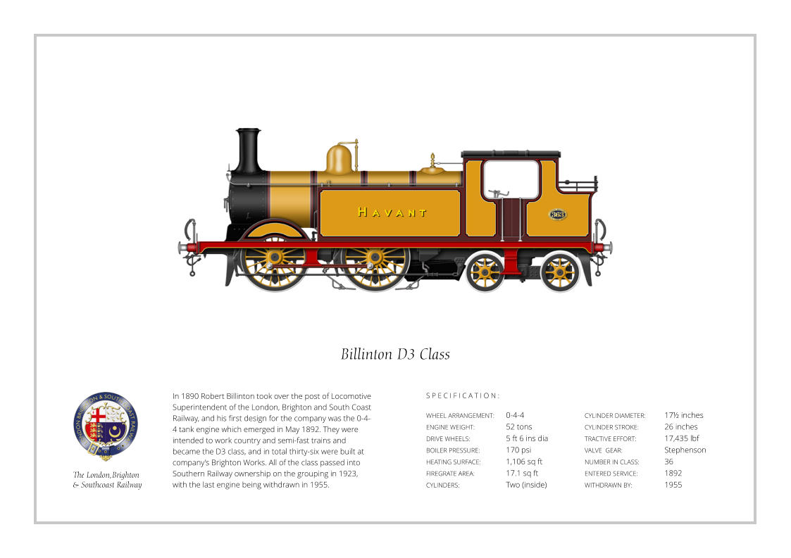 In 1890 Robert Billinton took over the post of Locomotive Superintendent of the London, Brighton and South Coast Railway, and his first design for the company was the 0-4-4 tank engine which emerged in May 1892. They were intended to work country and semi-fast trains and became the D3 class, and in total thirty-six were built at company’s Brighton Works. All of the class passed into Southern Railway ownership on the grouping in 1923, with the last engine being withdrawn in 1955. WHEEL ARRANGEMENT:	0-4-4    ENGINE WEIGHT:		52 tons DRIVE WHEELS:		5 ft 6 ins dia BOILER PRESSURE:	170 psi HEATING SURFACE:	1,106 sq ft FIREGRATE AREA:		17.1 sq ft CYLINDERS:		Two (inside) CYLINDER DIAMETER:  	17½ inches CYLINDER STROKE: 	26 inches TRACTIVE EFFORT:		17,435 lbf VALVE  GEAR:		Stephenson NUMBER IN CLASS: 	36 ENTERED SERVICE:   	1892 WITHDRAWN BY:   		1955 S P E C I F I C A T I O N : Billinton D3 Class The London,Brighton  & Southcoast Railway